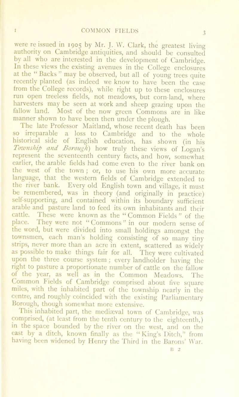 3 were reissued in 1905 by Mr. J. ^V. Clark, the greatest living authority on Cambridge antiquities, and should be consulted by all who are interested in the development of Cambridge. In these views the e.Kisting avenues in the College enclosures at the “ Backs ” may be observed, but all of young trees quite recently planted (as indeed we know to have been the case from the College records), while right up to these enclosures run open treeless fields, not meadows, but corn-land, where harvesters may be seen at work and sheep grazing upon the fallow land. Most of the now green Commons are in like manner shown to have been then under the plough. The late Professor Maitland, whose recent death has been so irreparable a loss to Cambridge and to the whole historical side of English education, has shown (in his Toivnship and Borough) how truly these views of Logan’s represent the seventeenth century facts, and how, somewhat earlier, the arable fields had come even to the river bank on the west of the town; or, to use his own more accurate language, that the western fields of Cambridge extended to the river bank. Every old English town and village, it must be remembered, was in theory (and originally in practice) self-supporting, and contained within its boundary sufficient arable and pasture land to feed its own inhabitants and their cattle. These were known as the “ Common Fields ” of the place. 1 hey were not “Commons” in our modern sense of the word, but were divided into small holdings amongst the townsmen, each man’s holding consisting of so many tiny strips, never more than an acre in extent, scattered as widely as possible to make things fair for all. They were cultivated upon the three course system ; every landholder having the right to pasture a proportionate number of cattle on the fallow of the year, as well as in the Common Meadows. 'Phe Common Fields of Cambridge comprised about five square miles, with the inhabited part of the township nearly in the centre, and roughly coincided with the existing Parliamentary Borough, though somewhat more extensive. I his inhabited part, the mediteval town of Cambridge, was pmprised, (at least from the tenth century to the eighteenth,) in the space bounded by the river on the west, and on the east by a ditch, known finally as the “King’s Ditch,” from having been widened by Henry the Third in the Barons’ War. ij 2