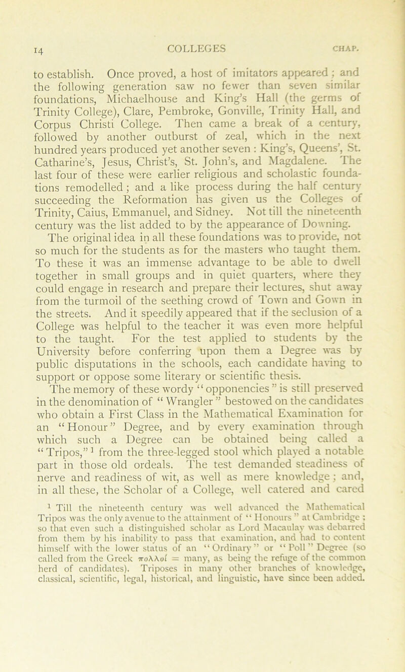 to establish. Once proved, a host of imitators appeared ; and the following generation saw no fewer than seven similar foundations, Michaelhouse and King’s Hall (the germs of Trinity College), Clare, Pembroke, Gonville, Trinity Hall, and Corpus Christ! College. Then came a break of a century, followed by another outburst of zeal, which in the ne.xt hundred years produced yet another seven : King’s, Queens’, St. Catharine’s, Jesus, Christ’s, St. John’s, and Magdalene. The last four of these were earlier religious and scholastic founda- tions remodelled ; and a like process during the half century succeeding the Reformation has given us the Colleges of Trinity, Caius, Emmanuel, and Sidney. Not till the nineteenth century was the list added to by the appearance of Downing. The original idea in all these foundations was to provide, not so much for the students as for the masters who taught them. To these it was an immense advantage to be able to dwell together in small groups and in quiet quarters, where they could engage in research and prepare their lectures, shut away from the turmoil of the seething crowd of Town and Gown in the streets. And it speedily appeared that if the seclusion of a College was helpful to the teacher it was even more helpful to the taught. For the test applied to students by the University before conferring upon them a Degree was by public disputations in the schools, each candidate having to support or oppose some literary or scientific thesis. The memory of these wordy “ opponencies ” is still preseiwed in the denomination of “ Wrangler ” bestowed on the candidates who obtain a First Class in the Mathematical Examination for an “ Honour ” Degree, and by every examination through which such a Degree can be obtained being called a “Tripos,”’ from the three-legged stool which played a notable part in those old ordeals. The test demanded steadiness of nerve and readiness of wit, as well as mere knowledge; and, in all these, the Scholar of a College, well catered and cared ^ Till the nineteenth century was well advanced the Mathematical Tripos was the only avenue to the attainment of “ Honours ” at Cambridge : so that even such a distinguished scholar as Lord Macaulay was debarred from them by his inability to pass that examination, and had to content himself with the lower status of an “Ordinary” or “ Poll ” Degree (so called from the Greek noKKol = many, as being the refuge of the common herd of candidates). Triposes in many other branches of knowledge, classical, scientific, legal, historical, and linguistic, have since been added.