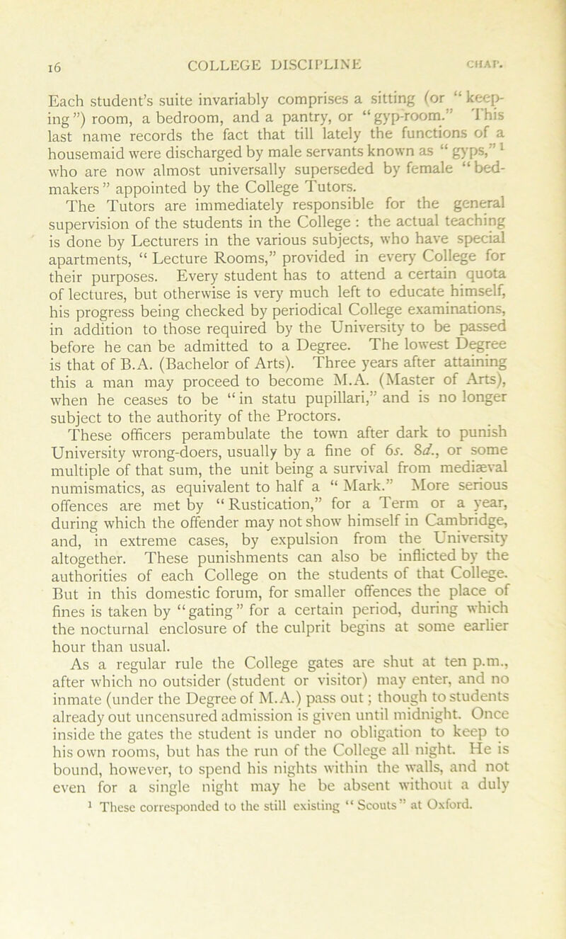 CUAI'. Each student’s suite invariably comprises a sitting (or “ kee^ ing ”) room, a bedroom, and a pantry, or “ gyp-room.” d’his last name records the fact that till lately the functions of a housemaid were discharged by male servants known as “ g>'ps,” ^ who are now almost universally superseded by female “ bed- makers” appointed by the College Tutors. The Tutors are immediately responsible for the general supervision of the students in the College : the actual teaching is done by Lecturers in the various subjects, who have special apartments, “ Lecture Rooms,” provided in every College for their purposes. Every student has to attend a certain quota of lectures, but otherwise is very much left to educate himself, his progress being checked by periodical College examinations, in addition to those required by the University to be passed before he can be admitted to a Degree. The lowest Degree is that of B.A. (Bachelor of Arts). Three years after attaining this a man may proceed to become M.A. (Master of Arts), when he ceases to be “ in statu pupillari,” and is no longer subject to the authority of the Proctors. These officers perambulate the town after dark to punish University wrong-doers, usually by a fine of 6^. Sd., or some multiple of that sum, the unit being a survival from medieval numismatics, as equivalent to half a “ Mark.” More serious offences are met by “ Rustication,” for a Term or a year, during which the offender may not show himself in Cambridge, and, in extreme cases, by expulsion from the University altogether. These punishments can also be inflicted by the authorities of each College on the students of that College. But in this domestic forum, for smaller offences the place of fines is taken by “gating” for a certain period, during which the nocturnal enclosure of the culprit begins at some earlier hour than usual. As a regular rule the College gates are shut at ten p.m., after which no outsider (student or visitor) may enter, and no inmate (under the Degree of M.A.) pass out; though to students already out uncensured admission is given until midnight. Once inside the gates the student is under no obligation to keep to his own rooms, but has the run of the College all night. He is bound, however, to spend his nights within the walls, and not even for a single night may he be absent without a duly ^ These corresponded to the still existing “ Scouts” at Oxford.