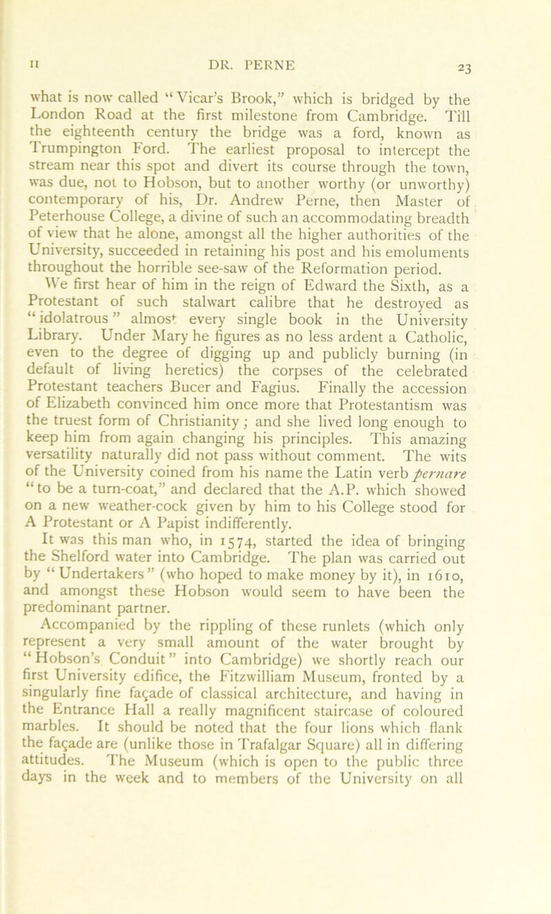 II DR. PERNE what is now- called “ Vicar’s Brook,” which is bridged by the London Road at the first milestone from Cambridge. Till the eighteenth century the bridge was a ford, known as Trumpington Ford. The earliest proposal to intercept the stream near this spot and divert its course through the town, was due, not to Hobson, but to another worthy (or unw'orthy) contemporary of his. Dr. Andrew Feme, then Master of Peterhouse College, a divine of such an accommodating breadth of view that he alone, amongst all the higher authorities of the University, succeeded in retaining his post and his emoluments throughout the horrible see-saw of the Reformation period. W’e first hear of him in the reign of Edward the Sixth, as a Protestant of such stalwart calibre that he destroyed as “ idolatrous ” almos*: every single book in the University Library. Under Mary he figures as no less ardent a Catholic, even to the degree of digging up and publicly burning (in default of livang heretics) the corpses of the celebrated Protestant teachers Bucer and Fagius. Finally the accession of Elizabeth convinced him once more that Protestantism was the truest form of Christianity; and she lived long enough to keep him from again changing his principles. This amazing versatility naturally did not pass without comment. The w'its of the University coined from his name the Latin verb pertiare “to be a turn-coat,” and declared that the A.P. which showed on a new weather-cock given by him to his College stood for A Protestant or A Papist indifferently. It w'as this man who, in 1574, started the idea of bringing the Shelford water into Cambridge. The plan was carried out by “ Undertakers” (who hoped to make money by it), in 1610, and amongst these Hobson would seem to have been the predominant partner. Accompanied by the rippling of these runlets (which only represent a very small amount of the water brought by “ Hobson’s Conduit ” into Cambridge) we shortly reach our first University edifice, the F’itzwilliam Museum, fronted by a singularly fine facade of classical architecture, and having in the Entrance Hall a really magnificent staircase of coloured marbles. It should be noted that the four lions which flank the fagade are (unlike those in Trafalgar Square) all in differing attitudes. The Museum (which is open to the public three days in the week and to members of the University on all