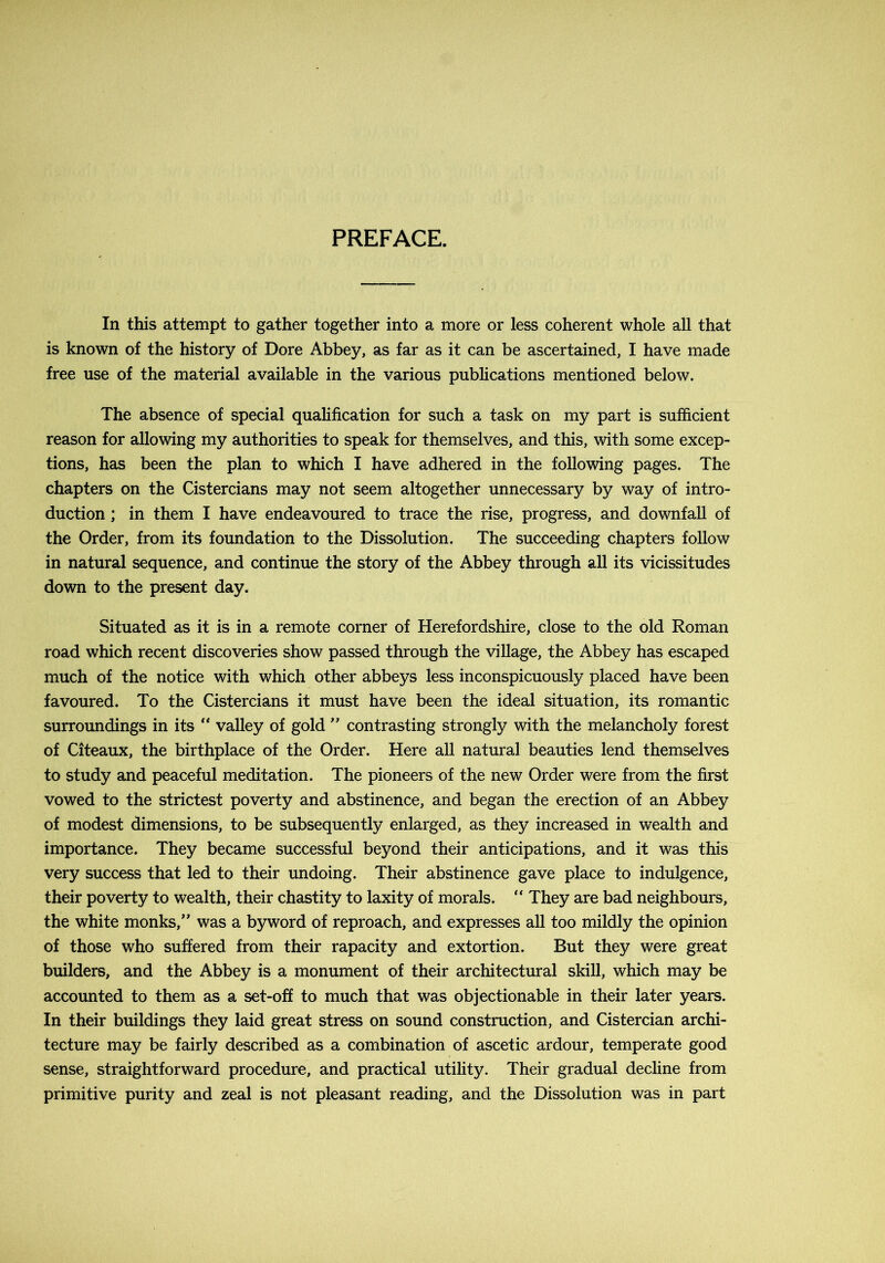 PREFACE. In this attempt to gather together into a more or less coherent whole all that is known of the history of Dore Abbey, as far as it can be ascertained, I have made free use of the material available in the various publications mentioned below. The absence of special qualification for such a task on my part is sufficient reason for allowing my authorities to speak for themselves, and this, with some excep- tions, has been the plan to which I have adhered in the following pages. The chapters on the Cistercians may not seem altogether unnecessary by way of intro- duction ; in them I have endeavoured to trace the rise, progress, and downfall of the Order, from its foundation to the Dissolution. The succeeding chapters follow in natural sequence, and continue the story of the Abbey through all its vicissitudes down to the present day. Situated as it is in a remote corner of Herefordshire, close to the old Roman road which recent discoveries show passed through the village, the Abbey has escaped much of the notice with which other abbeys less inconspicuously placed have been favoured. To the Cistercians it must have been the ideal situation, its romantic surroundings in its “ valley of goldcontrasting strongly with the melancholy forest of Citeaux, the birthplace of the Order. Here all natural beauties lend themselves to study and peaceful meditation. The pioneers of the new Order were from the first vowed to the strictest poverty and abstinence, and began the erection of an Abbey of modest dimensions, to be subsequently enlarged, as they increased in wealth and importance. They became successful beyond their anticipations, and it was this very success that led to their undoing. Their abstinence gave place to indulgence, their poverty to wealth, their chastity to laxity of morals. “ They are bad neighbours, the white monks,” was a byword of reproach, and expresses all too mildly the opinion of those who suffered from their rapacity and extortion. But they were great builders, and the Abbey is a monument of their architectural skill, which may be accounted to them as a set-off to much that was objectionable in their later years. In their buildings they laid great stress on sound construction, and Cistercian archi- tecture may be fairly described as a combination of ascetic ardour, temperate good sense, straightforward procedure, and practical utility. Their gradual decline from primitive purity and zeal is not pleasant reading, and the Dissolution was in part