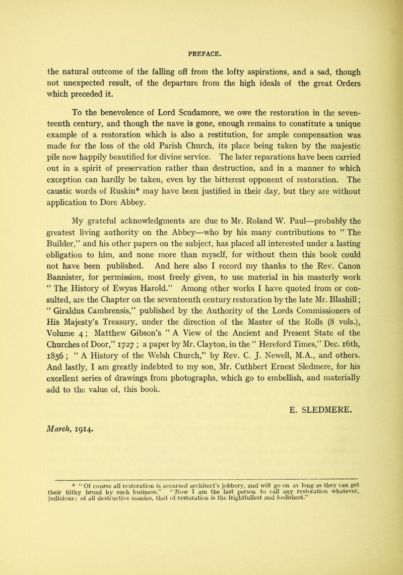 the natural outcome of the falling off from the lofty aspirations, and a sad, though not unexpected result, of the departure from the high ideals of the great Orders which preceded it. To the benevolence of Lord Scudamore, we owe the restoration in the seven- teenth century, and though the nave is gone, enough remains to constitute a unique example of a restoration which is also a restitution, for ample compensation was made for the loss of the old Parish Church, its place being taken by the majestic pile now happily beautified for divine service. The later reparations have been carried out in a spirit of preservation rather than destruction, and in a manner to which exception can hardly be taken, even by the bitterest opponent of restoration. The caustic words of Ruskin* may have been justified in their day, but they are without application to Dore Abbey. My grateful acknowledgments are due to Mr. Roland W. Paul—probably the greatest living authority on the Abbey—who by his many contributions to “ The Builder,” and his other papers on the subject, has placed all interested under a lasting obligation to him, and none more than myself, for without them this book could not have been published. And here also I record my thanks to the Rev. Canon Bannister, for permission, most freely given, to use material in his masterly work “ The History of Ewyas Harold.” Among other works I have quoted from or con- sulted, are the Chapter on the seventeenth century restoration by the late Mr. Blashill; “ Giraldus Cambrensis,” published by the Authority of the Lords Commissioners of His Majesty's Treasury, under the direction of the Master of the Rolls (8 vols.). Volume 4; Matthew Gibson’s A View of the Ancient and Present State of the Churches of Door,” 1727 ; a paper by Mr. Clayton, in the ” Hereford Times,” Dec. i6th, 1856; “ A History of the Welsh Church,” by Rev. C. J. Newell, M.A., and others. And lastly, I am greatly indebted to my son, Mr. Cuthbert Ernest Sledmere, for his excellent series of drawings from photographs, which go to embellish, and materially add to the value of, this book. E. SLEDMERE. March, 1914. * “Of course all restoration is accursed architect’s jobbery, and will go on as long as they can get their filthy bread by such business.” “Now I am the last person to call any restoration whatever, judicious; of all destructive manias, that of restoration is the frightfullest and foolishest.”