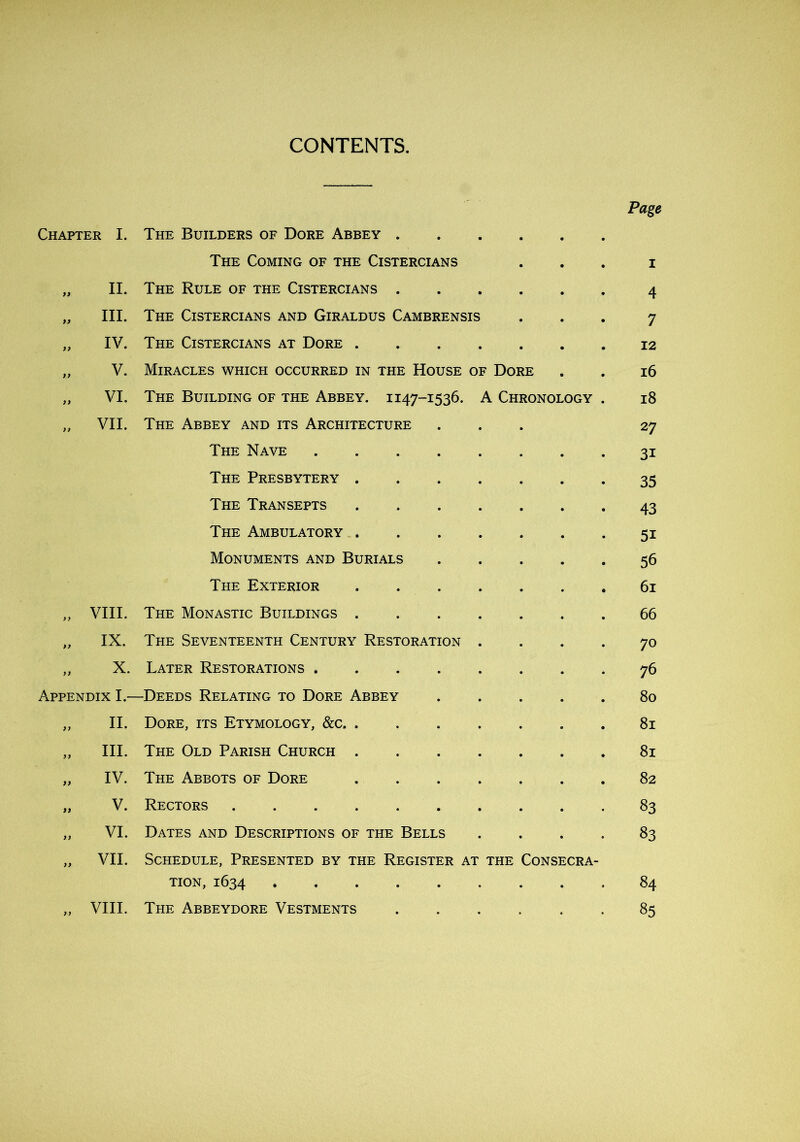 CONTENTS. Chapter I. The Builders of Dore Abbey . . The Coming of the Cistercians 99 II. The Rule of the Cistercians . . 99 III. The Cistercians and Giraldus Cambrensis 99 IV. The Cistercians at Dore . . t> V. Miracles which occurred in the House of Dore 99 VI. The Building of the Abbey. 1147-1536. A Chronology . 99 VII. The Abbey and its Architecture The Nave .... The Presbytery . The Transepts The Ambulatory . Monuments and Burials The Exterior ,, VIII. The Monastic Buildings . » IX. The Seventeenth Century Restoration f) X. Later Restorations .... Appendix I- -Deeds Relating to Dore Abbey 99 II. Dore, its Etymology, &c. . ,, III. The Old Parish Church . 99 IV. The Abbots of Dore 99 V. Rectors 99 VI. Dates and Descriptions of the Bells 99 VII. Schedule, Presented by the Register at the CONSECRA- TiON, 1634 99 VIII. The Abbeydore Vestments Page 4 7 12 i6 i8 27 31 35 43 51 56 6i 66 70 76 80 81 81 82 83 83 84 85