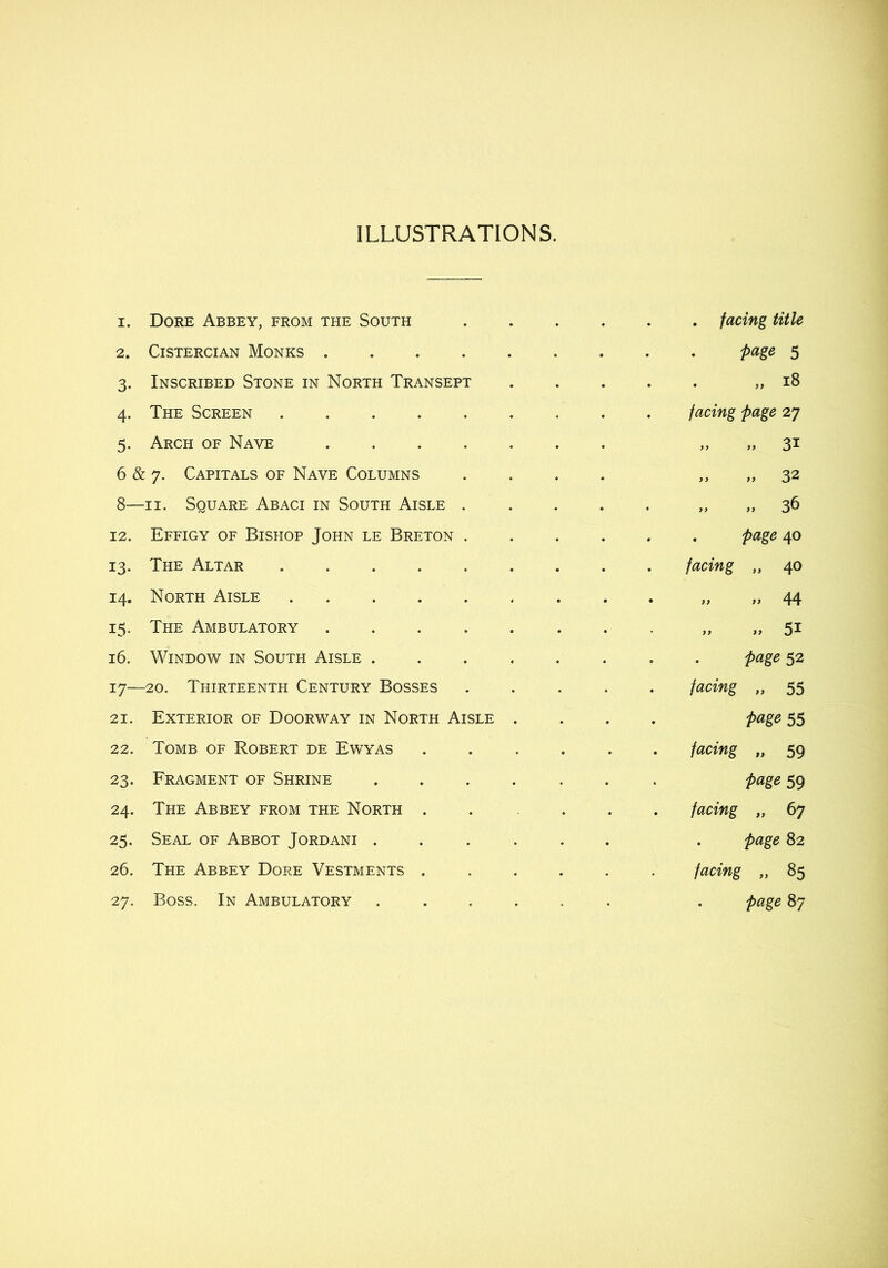 ILLUSTRATIONS. 1. Dore Abbey, from the South facing title 2. Cistercian Monks page 5 3. Inscribed Stone in North Transept 18 4. The Screen facing page 27 5. Arch of Nave „ „ 31 6 & 7. Capitals of Nave Columns .... „ 32 8—II. Square Abaci in South Aisle „ 36 12. Effigy of Bishop John le Breton page 40 13. The Altar facing „ 40 14. North Aisle » 44 15. The Ambulatory ........ „ 51 16. Window in South Aisle page 52 17—20. Thirteenth Century Bosses ..... facing „ 55 21. Exterior of Doorway in North Aisle .... page 55 22. Tomb of Robert de Ewyas ...... facing „ 59 23. Fragment of Shrine ....... page 59 24. The Abbey from the North . . ... facing „ 67 25. Seal of Abbot Jordani ...... . page 82 26. The Abbey Dore Vestments facing „ 85 27. Boss. In Ambulatory ...... . page 87