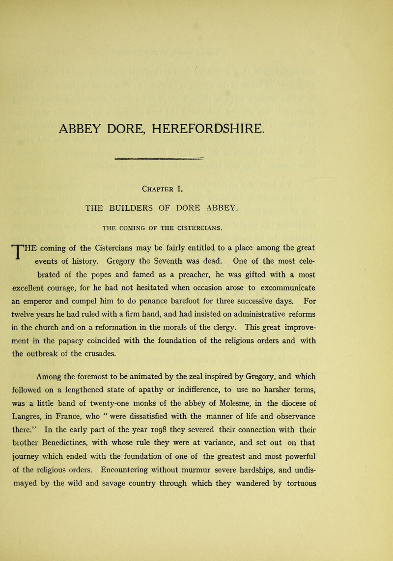 ABBEY DORE, HEREFORDSHIRE. Chapter I. THE BUILDERS OF DORE ABBEY. THE COMING OF THE CISTERCIANS. *^HE coming of the Cistercians may be fairly entitled to a place among the great events of history. Gregory the Seventh was dead. One of the most cele- brated of the popes and famed as a preacher, he was gifted with a most excellent courage, for he had not hesitated when occasion arose to excommunicate an emperor and compel him to do penance barefoot for three successive days. For twelve years he had ruled with a firm hand, and had insisted on administrative reforms in the church and on a reformation in the morals of the clergy. This great improve- ment in the papacy coincided with the foundation of the religious orders and with the outbreak of the crusades. Among the foremost to be animated by the zeal inspired by Gregory, and which followed on a lengthened state of apathy or indifference, to use no harsher terms, was a little band of twenty-one monks of the abbey of Molesme, in the diocese of Langres, in France, who “ were dissatisfied with the manner of life and observance there. In the early part of the year 1098 they severed their connection with their brother Benedictines, with whose rule they were at variance, and set out on that journey which ended with the foundation of one of the greatest and most powerful of the religious orders. Encountering without murmur severe hardships, and undis- mayed by the wild and savage country through which they wandered by tortuous