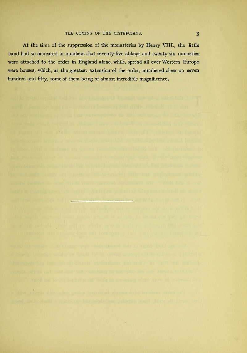 At the time of the suppression of the monasteries by Henry VIII., the little band had so increased in numbers that seventy-five abbeys and twenty-six nunneries were attached to the order in England alone, while, spread all over Western Europe were houses, which, at the greatest extension of the order, numbered close on seven hundred and fifty, some of them being of almost incredible magnificence.