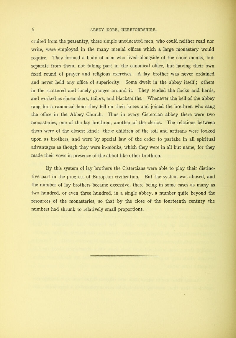 cruited from the peasantry, these simple uneducated men, who could neither read nor write, were employed in the many menial offices which a large monastery would require. They formed a body of men who lived alongside of the choir monks, but separate from them, not taking part in the canonical office, but having their own fixed round of prayer and religious exercises. A lay brother was never ordained and never held any office of superiority. Some dwelt in the abbey itself; others in the scattered and lonely granges around it. They tended the flocks and herds, and worked as shoemakers, tailors, and blacksmiths. Whenever the bell of the abbey rang for a canonical hour they fell on their knees and joined the brethren who sang the office in the Abbey Church. Thus in every Cistercian abbey there were two monasteries, one of the lay brethren, another of the clerics. The relations between them were of the closest kind; these children of the soil and artizans were looked upon as brothers, and were by special law of the order to partake in all spiritual advantages as though they were in-monks, which they were in all but name, for they made their vows in presence of the abbot like other brethren. By this system of lay brothers the Cistercians were able to play their distinc- tive part in the progress of European civilization. But the system was abused, and the number of lay brothers became excessive, there being in some cases as many as two hundred, or even three hundred, in a single abbey, a number quite beyond the resources of the monasteries, so that by the close of the fourteenth century the numbers had shrunk to relatively small proportions.