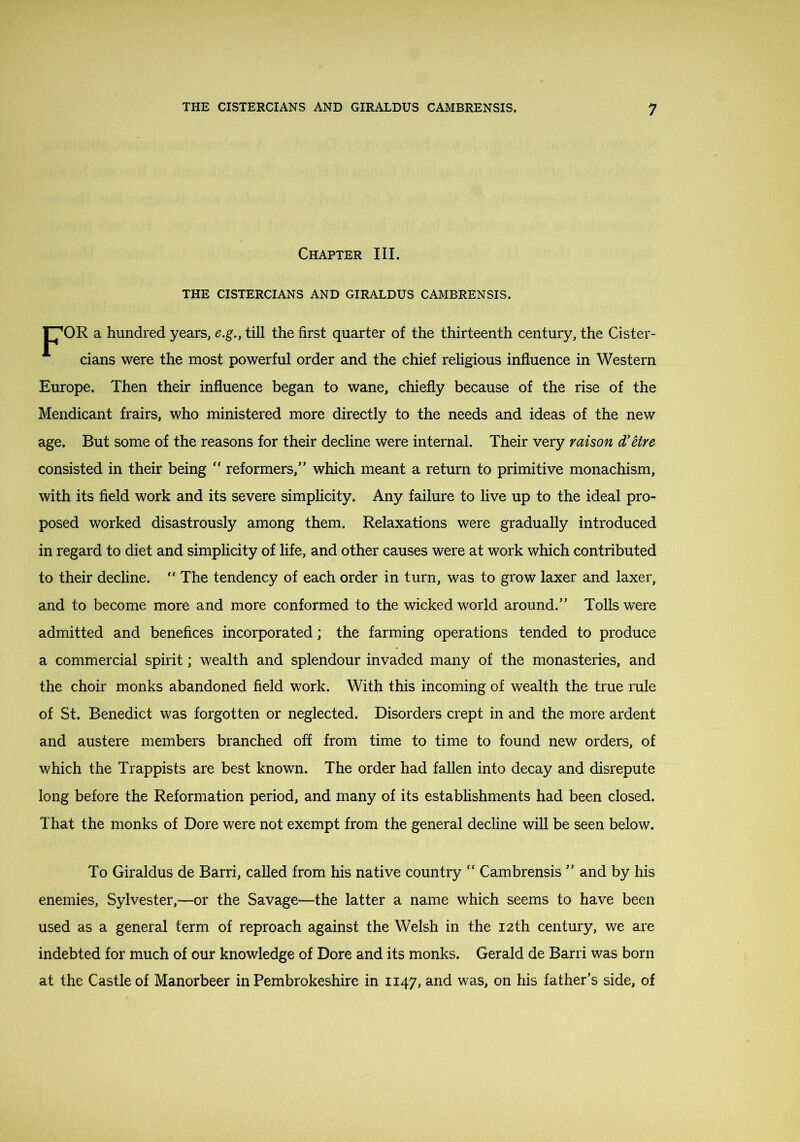 Chapter III. THE CISTERCIANS AND GIRALDUS CAMBRENSIS. F70R a hundred years, e.g., till the first quarter of the thirteenth century, the Cister- cians were the most powerful order and the chief religious influence in Western Europe. Then their influence began to wane, chiefly because of the rise of the Mendicant frairs, who ministered more directly to the needs and ideas of the new age. But some of the reasons for their decline were internal. Their very raison d'Hre consisted in their being reformers,” which meant a return to primitive monachism, with its field work and its severe simplicity. Any failure to live up to the ideal pro- posed worked disastrously among them. Relaxations were gradually introduced in regard to diet and simplicity of life, and other causes were at work which contributed to their decline. “ The tendency of each order in turn, was to grow laxer and laxer, and to become more and more conformed to the wicked world around.” Tolls were admitted and benefices incorporated; the farming operations tended to produce a commercial spirit; wealth and splendour invaded many of the monasteries, and the choir monks abandoned field work. With this incoming of wealth the true rule of St. Benedict was forgotten or neglected. Disorders crept in and the more ardent and austere members branched off from time to time to found new orders, of which the Trappists are best known. The order had fallen into decay and disrepute long before the Reformation period, and many of its establishments had been closed. That the monks of Dore were not exempt from the general decline will be seen below. To Giraldus de Barri, called from his native country Cambrensis ” and by his enemies, Sylvester,—or the Savage—the latter a name which seems to have been used as a general term of reproach against the Welsh in the 12th century, we are indebted for much of our knowledge of Dore and its monks. Gerald de Barri was born at the Castle of Manorbeer in Pembrokeshire in 1147, and was, on his father’s side, of