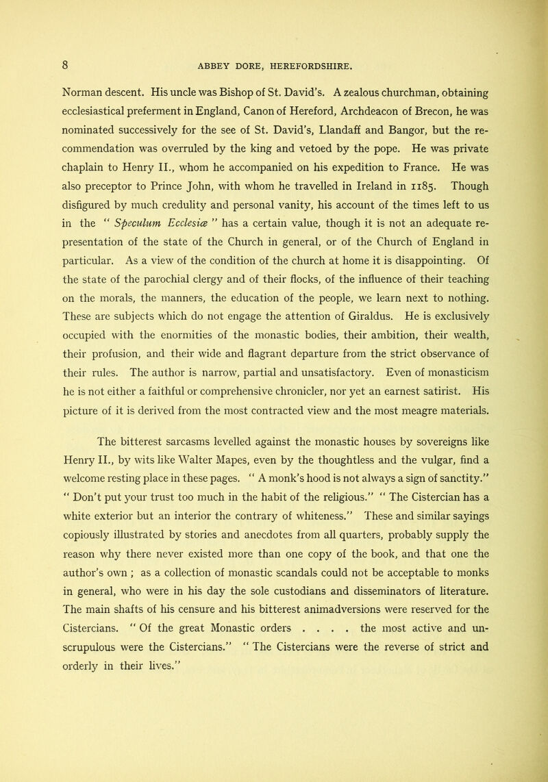 Norman descent. His uncle was Bishop of St. David’s. A zealous churchman, obtaining ecclesiastical preferment in England, Canon of Hereford, Archdeacon of Brecon, he was nominated successively for the see of St. David’s, Llandaff and Bangor, but the re- commendation was overruled by the king and vetoed by the pope. He was private chaplain to Henry IL, whom he accompanied on his expedition to France. He was also preceptor to Prince John, with whom he travelled in Ireland in 1185. Though disfigured by much credulity and personal vanity, his account of the times left to us in the “ Speculum Ecclesice ” has a certain value, though it is not an adequate re- presentation of the state of the Church in general, or of the Church of England in particular. As a view of the condition of the church at home it is disappointing. Of the state of the parochial clergy and of their flocks, of the influence of their teaching on the morals, the manners, the education of the people, we learn next to nothing. These are subjects which do not engage the attention of Giraldus. He is exclusively occupied with the enormities of the monastic bodies, their ambition, their wealth, their profusion, and their wide and flagrant departure from the strict observance of their rules. The author is narrow, partial and unsatisfactory. Even of monasticism he is not either a faithful or comprehensive chronicler, nor yet an earnest satirist. His picture of it is derived from the most contracted view and the most meagre materials. The bitterest sarcasms levelled against the monastic houses by sovereigns like Henry II., by wits like Walter Mapes, even by the thoughtless and the vulgar, find a welcome resting place in these pages. “ A monk’s hood is not always a sign of sanctity.” ” Don’t put your trust too much in the habit of the religious.” ” The Cistercian has a white exterior but an interior the contrary of whiteness.” These and similar sayings copiously illustrated by stories and anecdotes from all quarters, probably supply the reason why there never existed more than one copy of the book, and that one the author’s own ; as a collection of monastic scandals could not be acceptable to monks in general, who were in his day the sole custodians and disseminators of literature. The main shafts of his censure and his bitterest animadversions were reserved for the Cistercians. ” Of the great Monastic orders .... the most active and un- scrupulous were the Cistercians.” “ The Cistercians were the reverse of strict and orderly in their lives.”