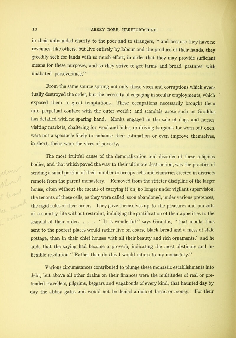 in their unbounded charity to the poor and to strangers, and because they have no revenues, like others, but live entirely by labour and the produce of their hands, they greedily seek for lands with so much effort, in order that they may provide sufhcient means for these purposes, and so they strive to get farms and broad pastures with unabated perseverance.” From the same source sprung not only those vices and corruptions which even- tually destroyed the order, but the necessity of engaging in secular employments, which exposed them to great temptations. These occupations necessarily brought them into perpetual contact with the outer world; and scandals arose such as Giraldus has detailed with no sparing hand. Monks engaged in the sale of dogs and horses, visiting markets, chaffering for wool and hides, or driving bargains for worn out oxen, were not a spectacle likely to enhance their estimation or even improve themselves, in short, theirs were the vices of poverty. The most fruitful cause of the demoralization and disorder of these religious bodies, and that which paved the way to their ultimate destruction, was the practice of sending a small portion of their number to occupy cells and chantries erected in districts remote from the parent monastery. Removed from the stricter discipline of the larger house, often without the means of carrying it on, no longer under vigilant supervision, the tenants of these cells, as they were called, soon abandoned, under various pretences, the rigid rules of their order. They gave themselves up to the pleasures and pursuits of a country hfe without restraint, indulging the gratification of their appetities to the scandal of their order. . . . “ It is wonderful ” says Giraldus, “ that monks thus sent to the poorest places would rather live on coarse black bread and a mess of stale pottage, than in their chief houses with all their beauty and rich ornaments,” and he adds that the saying had become a proverb, indicating the most obstinate and in- flexible resolution “ Rather than do this I would return to my monastery.” Various circumstances contributed to plunge these monastic establishments into debt, but above all other drains on their finances were the multitudes of real or pre- tended travellers, pilgrims, beggars and vagabonds of every kind, that haunted day by day the abbey gates and would not be denied a dole of bread or money. For their