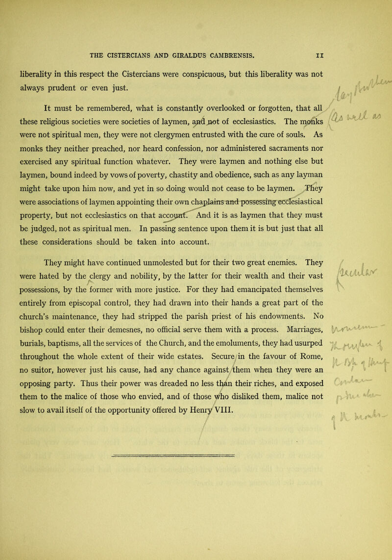 liberality in this respect the Cistercians were conspicuous, but this liberality was not always prudent or even just. It must be remembered, what is constantly overlooked or forgotten, that all these religious societies were societies of laymen, a^jiot of ecclesiastics. The monks were not spiritual men, they were not clergymen entrusted with the cure of souls. As monks they neither preached, nor heard confession, nor administered sacraments nor exercised any spiritual function whatever. They were laymen and nothing else but laymen, bound indeed by vows of poverty, chastity and obedience, such as any layman might take upon him now, and yet in so doing would not cease to be laymen. ITiey were associations of laymen appointing their own chs^larns and possessing ecclesiastical property, but not ecclesiastics on that accojurt^ And it is as laymen that they must be judged, not as spiritual men. In passing sentence upon them it is but just that all these considerations should be taken into account. A 1 They might have continued unmolested but for their two great enemies. They were hated by the ^clergy and nobility, by the latter for their wealth and their vast possessions, by the former with more justice. For they had emancipated themselves entirely from episcopal control, they had drawn into their hands a great part of the church’s maintenance, they had stripped the parish priest of his endowments. No bishop could enter their demesnes, no official serve them with a process. Marriages, burials, baptisms, all the services of the Church, and the emoluments, they had usurped throughout the whole extent of their wide estates. Secure^ in the favour of Rome, no suitor, however just his cause, had any chance against, them when they were an opposing party. Thus their power was dreaded no less than their riches, and exposed them to the malice of those who envied, and of those who disliked them, malice not slow to avail itself of the opportunity offered by Henry VIII.