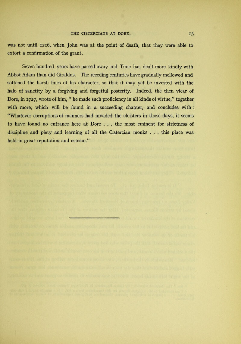 was not until 1216, when John was at the point of death; that they were able to extort a confirmation of the grant. Seven hundred years have passed away and Time has dealt more kindly with Abbot Adam than did Giraldus. The receding centuries have gradually mellowed and softened the harsh lines of his character, so that it may yet be invested with the halo of sanctity by a forgiving and forgetful posterity. Indeed, the then vicar of Dore, in 1727, wrote of him, he made such proficiency in aU kinds of virtue,' together with more, which will be found in a succeeding chapter, and concludes with: “Whatever corruptions of manners had invaded the cloisters in those days, it seems to have found no entrance here at Dore , . . the most eminent for strictness of discipline and piety and learning of all the Cistercian monks . . . this place was held in great reputation and esteem.”