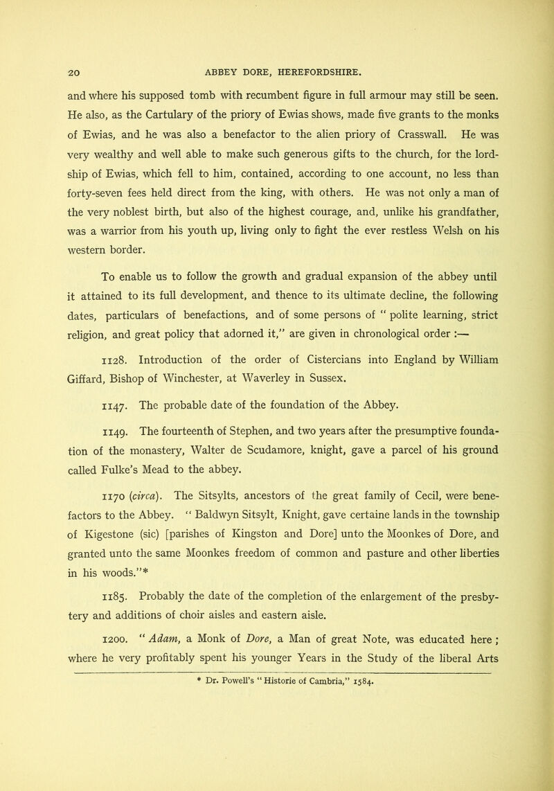 and where his supposed tomb with recumbent figure in full armour may still be seen. He also, as the Cartulary of the priory of Ewias shows, made five grants to the monks of Ewias, and he was also a benefactor to the alien priory of Crasswall. He was very wealthy and well able to make such generous gifts to the church, for the lord- ship of Ewias, which fell to him, contained, according to one account, no less than forty-seven fees held direct from the king, with others. He was not only a man of the very noblest birth, but also of the highest courage, and, unlike his grandfather, was a warrior from his youth up, living only to fight the ever restless Welsh on his western border. To enable us to follow the growth and gradual expansion of the abbey until it attained to its full development, and thence to its ultimate decline, the following dates, particulars of benefactions, and of some persons of “ polite learning, strict religion, and great policy that adorned it,” are given in chronological order :— 1128. Introduction of the order of Cistercians into England by William Giffard, Bishop of Winchester, at Waverley in Sussex. 1147. The probable date of the foundation of the Abbey. 1149. The fourteenth of Stephen, and two years after the presumptive founda- tion of the monastery, Walter de Scudamore, knight, gave a parcel of his ground called Fulke’s Mead to the abbey. 1170 (circa). The Sitsylts, ancestors of the great family of Cecil, were bene- factors to the Abbey. “ Baldwyn Sitsylt, Knight, gave certaine lands in the township of Kigestone (sic) [parishes of Kingston and Dore] unto the Moonkes of Dore, and granted unto the same Moonkes freedom of common and pasture and other liberties in his woods.”* 1185. Probably the date of the completion of the enlargement of the presby- tery and additions of choir aisles and eastern aisle. 1200. “ Adam, a Monk of Dore, a Man of great Note, was educated here ; where he very profitably spent his younger Years in the Study of the liberal Arts * Dr. Powell’s “Historie of Cambria,” 1584.