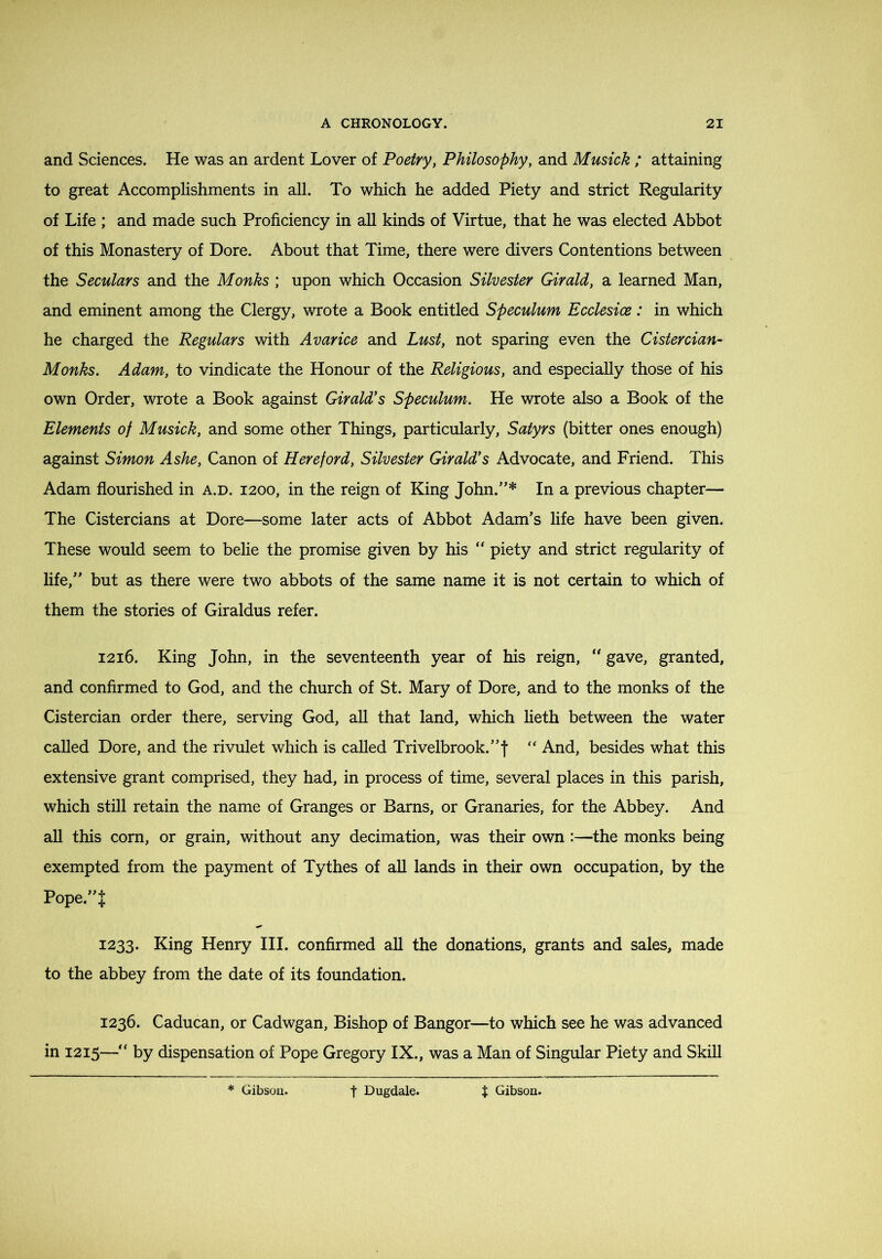 and Sciences. He was an ardent Lover of Poetry, Philosophy, and Musick ; attaining to great Accomplishments in all. To which he added Piety and strict Regularity of Life ; and made such Proficiency in all kinds of Virtue, that he was elected Abbot of this Monastery of Dore. About that Time, there were divers Contentions between the Seculars and the Monks ; upon which Occasion Silvester Girald, a learned Man, and eminent among the Clergy, wrote a Book entitled Speculum Ecclesice: in which he charged the Regulars with Avarice and Lust, not sparing even the Cistercian- Monks. Adam, to vindicate the Honour of the Religious, and especially those of his own Order, wrote a Book against Girald's Speculum. He wrote also a Book of the Elements of Musick, and some other Things, particularly. Satyrs (bitter ones enough) against Simon Ashe, Canon of Hereford, Silvester Girald's Advocate, and Friend. This Adam flourished in a.d. 1200, in the reign of King John.”* In a previous chapter— The Cistercians at Dore—some later acts of Abbot Adam’s life have been given. These would seem to belie the promise given by his “ piety and strict regularity of life,” but as there were two abbots of the same name it is not certain to which of them the stories of Giraldus refer. 1216. King John, in the seventeenth year of his reign, “ gave, granted, and confirmed to God, and the church of St. Mary of Dore, and to the monks of the Cistercian order there, serving God, aU that land, which heth between the water called Dore, and the rivulet which is called Trivelbrook.”f '' And, besides what this extensive grant comprised, they had, in process of time, several places in this parish, which still retain the name of Granges or Barns, or Granaries, for the Abbey. And aU this corn, or grain, without any decimation, was their own :—the monks being exempted from the payment of Tythes of all lands in their own occupation, by the Pope.”t 1233. King Henry HI. confirmed all the donations, grants and sales, made to the abbey from the date of its foundation. 1236. Caducan, or Cadwgan, Bishop of Bangor—to which see he was advanced in 1215—” by dispensation of Pope Gregory IX., was a Man of Singular Piety and Skill