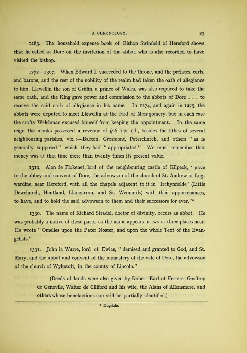 1283. The household expense book of Bishop Swinfield of Hereford shows that he called at Dore on the invitation of the abbot, who is also recorded to have visited the bishop. 1272—1307. When Edward I. succeeded to the throne, and the prelates, earls, and barons, and the rest of the nobihty of the realm had taken the oath of allegiance to him, Llewellin the son of Griffin, a prince of Wales, was also required to take the same oath, and the King gave power and commission to the abbots of Dore ... to receive the said oath of allegiance in his name. In 1274, and again in 1275, the abbots were deputed to meet Llewellin at the ford of Montgomery, but in each case the crafty Welshman excused himself from keeping the appointment. In the same reign the monks possessed a revenue of £26 14s. gd., besides the tithes of several neighbouring parishes, viz.:—Bacton, Grosmont, Peterchurch, and others ‘'as is generally supposed  which they had “ appropriated.' We must remember that money was at that time more than twenty times its present value. 1319. Alan de Plokenet, lord of the neighbouring castle of Kilpeck, '' gave to the abbey and convent of Dore, the advowson of the church of St. Andrew at Lug- wardine, near Hereford, with all the chapels adjacent to it in ‘ Irchynfielde ’ (Little Dewchurch, Hentland, Llangarron, and St. Weonards) with their appurtenances, to have, and to hold the said advowson to them and their successors for ever.'* 1330. The name of Richard Stradel, doctor of divinity, occurs as abbot. He was probably a native of these parts, as the name appears in two or three places near. He wrote “ Omelies upon the Pater Noster, and upon the whole Text of the Evan- gelists. 1331. John la Warre, lord of Ewias, “ demised and granted to God, and St. Mary, and the abbot and convent of the monastery of the vale of Dore, the advowson of the church of Wyketoft, in the county of Lincoln. (Deeds of lands were also given by Robert Earl of Ferrers, Geoffrey de Genevile, Walter de Clifford and his wife, the Alans of Allensmore, and others whose benefactions can still be partially identified.)