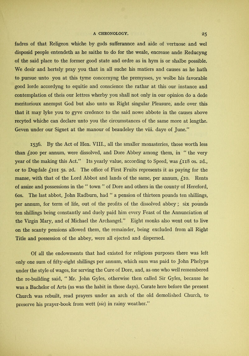 fadres of that Religeon whiche by gods sufferannce and aide of vertuose and wel disposid people entendeth as he saithe to do for the weale, encrease ande Reducyng of the said place to the former good state and ordre as in hym is or shalbe possible. We desir and hertely pray you that in all suche his matiers and causes as he hath to pursue unto you at this tyme concernyng the premysses, ye wolbe his favorable good lorde accordyng to equitie and conscience the rathar at this our instance and contemplation of theis our lettres wherby you shall not only in our opinion do a dede meritorioux anempst God but also unto us Right singular Pleasure, ande over this that it may lyke you to gyve credence to the said nowe abbote in the causes above recyted whiche can declare unto you the circumstances of the same more at lengthe. Geven under our Signet at the manour of beaudeley the viii. daye of June. 1536. By the Act of Hen. VIII., aU the smaller monasteries, those worth less than £200 per annum, were dissolved, and Dore Abbey among them, in “ the very year of the making this Act. Its yearly value, according to Speed, was £118 os. 2d., or to Dugdale £101 5s. 2d. The ofi&ce of First Fruits represents it as paying for the manse, with that of the Lord Abbot and lands of the same, per annum, £10. Rents of assize and possessions in the “ town  of Dore and others in the county of Hereford, 60s. The last abbot, John Radburn, had  a pension of thirteen pounds ten shillings, per annum, for term of life, out of the profits of the dissolved abbey; six pounds ten shillings being constantly and duely paid him every Feast of the Annunciation of the Virgin Mary, and of Michael the Archangel. Eight monks also went out to live on the scanty pensions allowed them, the remainder, being excluded from all Right Title and possession of the abbey, were all ejected and dispersed. Of all the endowments that had existed for religious purposes there was left only one sum of fifty-eight shillings per annum, which sum was paid to John Phelyps under the style of wages, for serving the Cure of Dore, and, as one who well remembered the re-building said,  Mr. John Gyles, otherwise then called Sir Gyles, because he was a Bachelor of Arts (as was the habit in those days), Curate here before the present Church was rebuilt, read prayers under an arch of the old demolished Church, to preserve his prayer-book from wett {sic) in rainy weather.