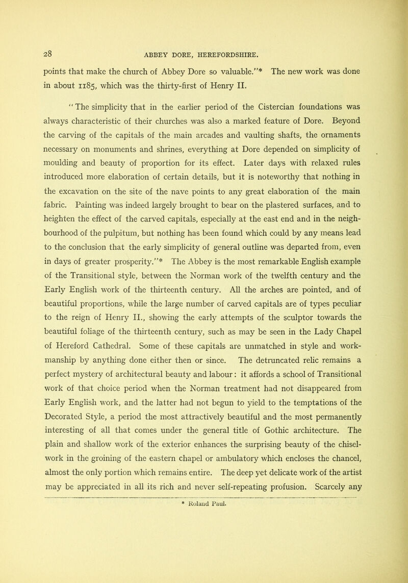 points that make the church of Abbey Dore so valuable.'* The new work was done in about 1185, which was the thirty-first of Henry II. ‘‘The simplicity that in the earlier period of the Cistercian foundations was always characteristic of their churches was also a marked feature of Dore. Beyond the carving of the capitals of the main arcades and vaulting shafts, the ornaments necessary on monuments and shrines, everything at Dore depended on simplicity of moulding and beauty of proportion for its effect. Later days with relaxed rules introduced more elaboration of certain details, but it is noteworthy that nothing in the excavation on the site of the nave points to any great elaboration of the main fabric. Painting was indeed largely brought to bear on the plastered surfaces, and to heighten the effect of the carved capitals, especially at the east end and in the neigh- bourhood of the pulpitum, but nothing has been found which could by any means lead to the conclusion that the early simplicity of general outline was departed from, even in days of greater prosperity.* The Abbey is the most remarkable English example of the Transitional style, between the Norman work of the twelfth century and the Early English work of the thirteenth century. All the arches are pointed, and of beautiful proportions, while the large number of carved capitals are of types peculiar to the reign of Henry II., showing the early attempts of the sculptor towards the beautiful foliage of the thirteenth century, such as may be seen in the Lady Chapel of Hereford Cathedral. Some of these capitals are unmatched in style and work- manship by anything done either then or since. The detruncated relic remains a perfect mystery of architectural beauty and labour: it affords a school of Transitional work of that choice period when the Norman treatment had not disappeared from Early English work, and the latter had not begun to yield to the temptations of the Decorated Style, a period the most attractively beautiful and the most permanently interesting of all that comes under the general title of Gothic architecture. The plain and shallow work of the exterior enhances the surprising beauty of the chisel- work in the groining of the eastern chapel or ambulatory which encloses the chancel, almost the only portion which remains entire. The deep yet delicate work of the artist may be appreciated in all its rich and never self-repeating profusion. Scarcely any