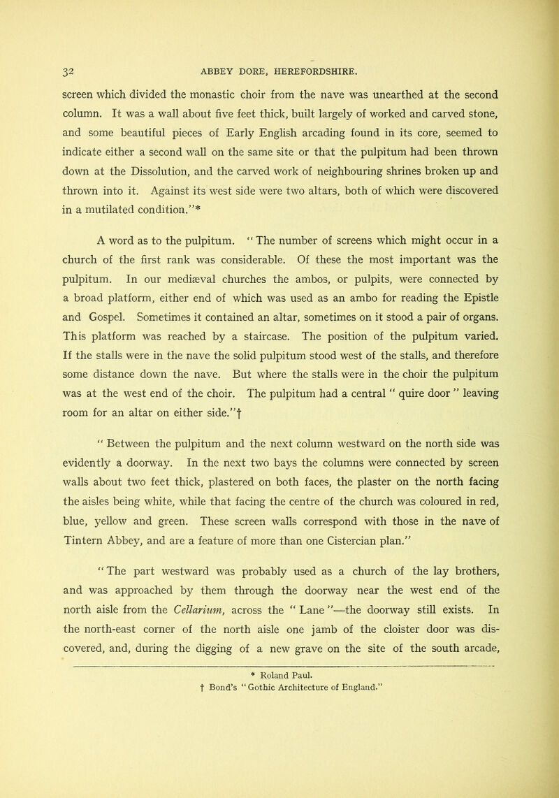screen which divided the monastic choir from the nave was unearthed at the second column. It was a wall about five feet thick, built largely of worked and carved stone, and some beautiful pieces of Early English arcading found in its core, seemed to indicate either a second wall on the same site or that the pulpitum had been thrown down at the Dissolution, and the carved work of neighbouring shrines broken up and thrown into it. Against its west side were two altars, both of which were discovered in a mutilated condition.'’* A word as to the pulpitum. “The number of screens which might occur in a church of the first rank was considerable. Of these the most important was the pulpitum. In our mediaeval churches the ambos, or pulpits, were connected by a broad platform, either end of which was used as an ambo for reading the Epistle and Gospel. Sometimes it contained an altar, sometimes on it stood a pair of organs. This platform was reached by a staircase. The position of the pulpitum varied. If the stalls were in the nave the solid pulpitum stood west of the stalls, and therefore some distance down the nave. But where the stalls were in the choir the pulpitum was at the west end of the choir. The pulpitum had a central “ quire door  leaving room for an altar on either side.f “ Between the pulpitum and the next column westward on the north side was evidently a doorway. In the next two bays the columns were connected by screen walls about two feet thick, plastered on both faces, the plaster on the north facing the aisles being white, while that facing the centre of the church was coloured in red, blue, yellow and green. These screen walls correspond with those in the nave of Tintern Abbey, and are a feature of more than one Cistercian plan.” “The part westward was probably used as a church of the lay brothers, and was approached by them through the doorway near the west end of the north aisle from the Cellarium, across the “ Lane ”—the doorway still exists. In the north-east corner of the north aisle one jamb of the cloister door was dis- covered, and, during the digging of a new grave on the site of the south arcade, * Roland Paul. t Bond’s “ Gothic Architecture of England.”