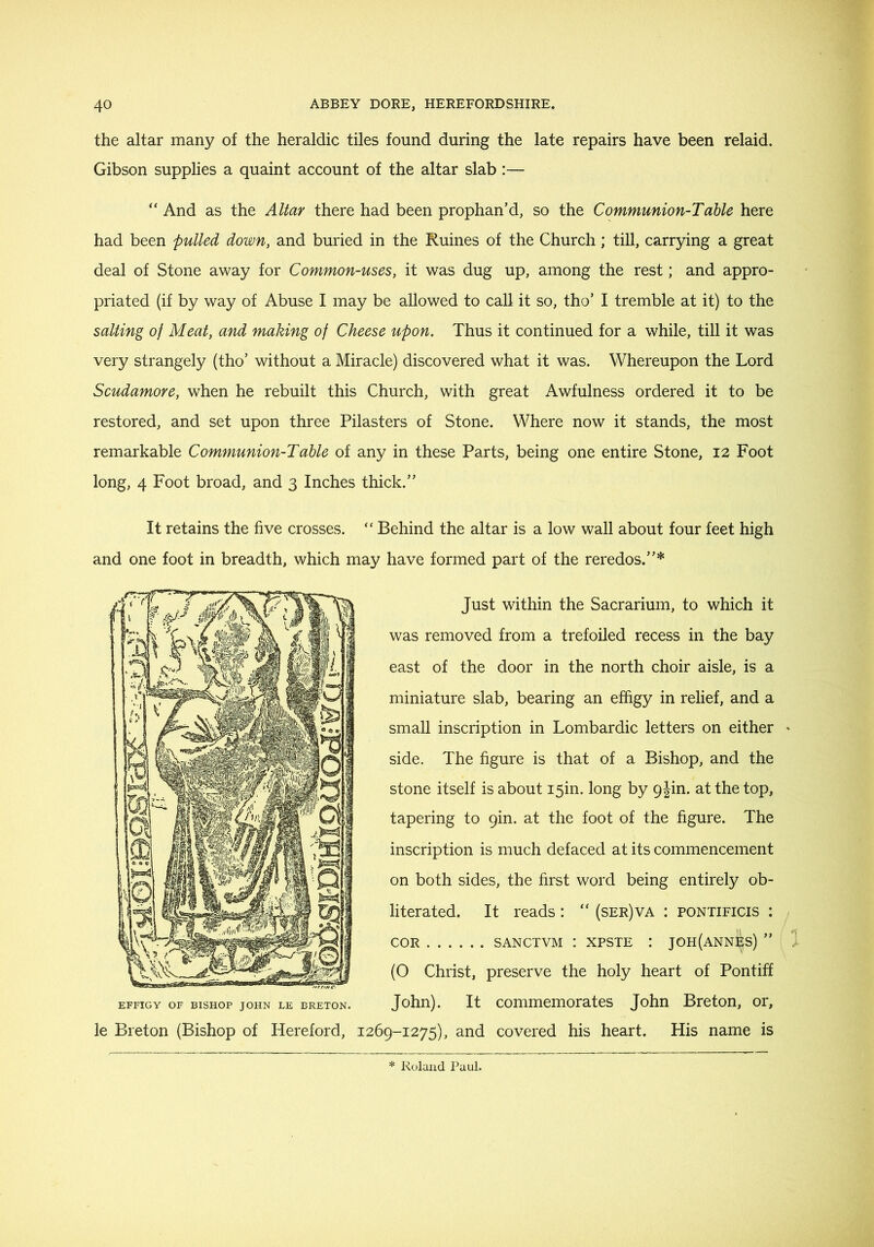 the altar many of the heraldic tiles found during the late repairs have been relaid. Gibson supplies a quaint account of the altar slab:— “ And as the Altar there had been prophan’d, so the Communion-Table here had been fulled down, and buried in the Ruines of the Church; till, carrying a great deal of Stone away for Common-uses, it was dug up, among the rest; and appro- priated (if by way of Abuse I may be allowed to call it so, tho’ I tremble at it) to the salting of Meat, and making of Cheese upon. Thus it continued for a while, till it was very strangely (tho’ without a Miracle) discovered what it was. Whereupon the Lord Scudamore, when he rebuilt this Church, with great Awfulness ordered it to be restored, and set upon three Pilasters of Stone. Where now it stands, the most remarkable Communion-Table of any in these Parts, being one entire Stone, 12 Foot long, 4 Foot broad, and 3 Inches thick.’' It retains the five crosses. “ Behind the altar is a low wall about four feet high and one foot in breadth, which may have formed part of the reredos.”* Just within the Sacrarium, to which it was removed from a trefoiled recess in the bay east of the door in the north choir aisle, is a miniature slab, bearing an effigy in relief, and a small inscription in Lombardic letters on either side. The figure is that of a Bishop, and the stone itself is about i5in. long by gjin. at the top, tapering to gin. at the foot of the figure. The inscription is much defaced at its commencement on both sides, the first word being entirely ob- literated. It reads: “ (ser)va : pontificis : COR SANCTVM : xpsTE : joh(annes) ” (O Christ, preserve the holy heart of Pontiff EFFIGY OF BISHOP JOHN LE BRETON. John). It couimemorates John Breton, or, le Breton (Bishop of Hereford, I26g-i275), and covered his heart. His name is