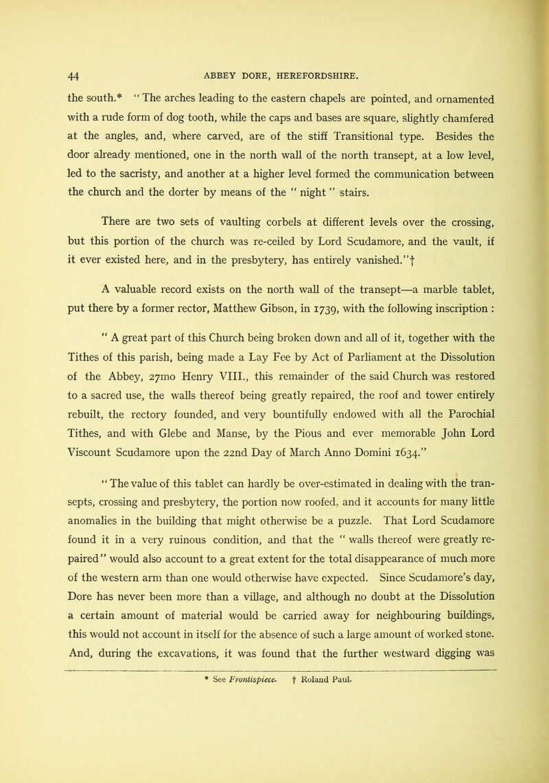 the south.* The arches leading to the eastern chapels are pointed, and ornamented with a rude form of dog tooth, while the caps and bases are square, slightly chamfered at the angles, and, where carved, are of the stiff Transitional type. Besides the door already mentioned, one in the north wall of the north transept, at a low level, led to the sacristy, and another at a higher level formed the communication between the church and the dorter by means of the ‘‘ night ” stairs. There are two sets of vaulting corbels at different levels over the crossing, but this portion of the church was re-ceiled by Lord Scudamore, and the vault, if it ever existed here, and in the presbytery, has entirely vanished.”! A valuable record exists on the north wall of the transept—a marble tablet, put there by a former rector, Matthew Gibson, in 1739, with the following inscription : “ A great part of this Church being broken down and all of it, together with the Tithes of this parish, being made a Lay Fee by Act of Parliament at the Dissolution of the Abbey, 27mo Henry VIII., this remainder of the said Church was restored to a sacred use, the walls thereof being greatly repaired, the roof and tower entirely rebuilt, the rectory founded, and very bountifully endowed with all the Parochial Tithes, and with Glebe and Manse, by the Pious and ever memorable John Lord Viscount Scudamore upon the 22nd Day of March Anno Domini 1634.” “ The value of this tablet can hardly be over-estimated in dealing with the tran- septs, crossing and presbytery, the portion now roofed, and it accounts for many little anomalies in the building that might otherwise be a puzzle. That Lord Scudamore found it in a very ruinous condition, and that the “ walls thereof were greatly re- paired” would also account to a great extent for the total disappearance of much more of the western arm than one would otherwise have expected. Since Scudamore’s day, Dore has never been more than a village, and although no doubt at the Dissolution a certain amount of material would be carried away for neighbouring buildings, this would not account in itself for the absence of such a large amount of worked stone. And, during the excavations, it was found that the further westward digging was See Frontispiece^ t Roland Paul.