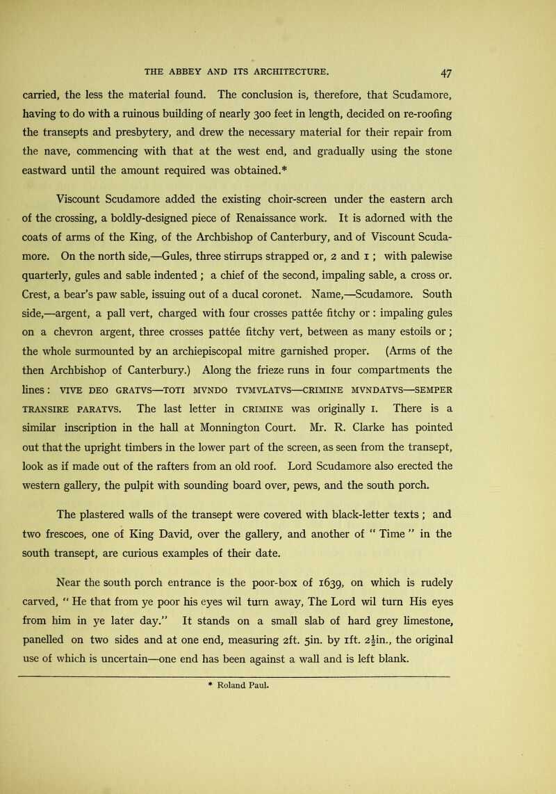 carried, the less the material found. The conclusion is, therefore, that Scudamore, having to do with a ruinous building of nearly 300 feet in length, decided on re-roofing the transepts and presbytery, and drew the necessary material for their repair from the nave, commencing with that at the west end, and gradually using the stone eastward until the amount required was obtained.* Viscount Scudamore added the existing choir-screen under the eastern arch of the crossing, a boldly-designed piece of Renaissance work. It is adorned with the coats of arms of the King, of the Archbishop of Canterbury, and of Viscount Scuda- more. On the north side,—Gules, three stirrups strapped or, 2 and i; with palewise quarterly, gules and sable indented ; a chief of the second, impaling sable, a cross or. Crest, a bear’s paw sable, issuing out of a ducal coronet. Name,—Scudamore. South side,—argent, a pall vert, charged with four crosses pattee fitchy or : impaling gules on a chevron argent, three crosses pattee fitchy vert, between as many estoils or; the whole surmounted by an archiepiscopal mitre garnished proper. (Arms of the then Archbishop of Canterbury.) Along the frieze runs in four compartments the lines : viVE deo gratvs—toti mvndo tvmvlatvs—crimine mvndatvs—semper TRANSIRE PARATVS. The last letter in crimine was originally i. There is a similar inscription in the haU at Monnington Court. Mr. R. Clarke has pointed out that the upright timbers in the lower part of the screen, as seen from the transept, look as if made out of the rafters from an old roof. Lord Scudamore also erected the western gallery, the pulpit with sounding board over, pews, and the south porch. The plastered walls of the transept were covered with black-letter texts ; and two frescoes, one of King David, over the gallery, and another of  Time ” in the south transept, are curious examples of their date. Near the south porch entrance is the poor-box of 1639, which is rudely carved, He that from ye poor his eyes wil turn away, The Lord wil turn His eyes from him in ye later day.” It stands on a small slab of hard grey limestone, panelled on two sides and at one end, measuring 2ft. 5in. by ift. 2Jin,, the original use of which is uncertain—one end has been against a wall and is left blank.