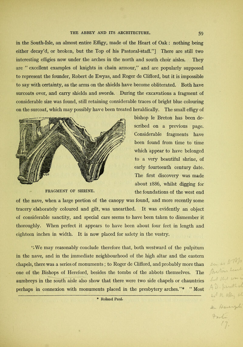in the South-Isle, an almost entire Effigy, made of the Heart of Oak : nothing being either decay’d, or broken, but the Top of his Pastoral-staff.”] There are still two interesting effigies now under the arches in the north and south choir aisles. They are “ excellent examples of knights in chain armour,” and are popularly supposed to represent the founder, Robert de Ewyas, and Roger de Clifford, but it is impossible to say with certainty, as the arms on the shields have become obliterated. Both have surcoats over, and carry shields and swords. During the excavations a fragment of considerable size was found, still retaining considerable traces of bright blue colouring on the surcoat, which may possibly have been treated heraldically. The small effigy of bishop le Breton has been de- scribed on a previous page. Considerable fragments have been found from time to time which appear to have belonged to a very beautiful shrine, of early fourteenth century date. The first discovery was made about 1886, whilst digging for the foundations of the west end of the nave, when a large portion of the canopy was found, and more recently some tracery elaborately coloured and gilt, was unearthed. It was evidently an object of considerable sanctity, and special care seems to have been taken to dismember it thoroughly. When perfect it appears to have been about four feet in length and eighteen inches in width. It is now placed for safety in the vestry. “..We may reasonably conclude therefore that, both westward of the pulpitum in the nave, and in the immediate neighbourhood of the high altar and the eastern chapels, there was a series of monuments; to Roger de Clifford, and probably more than one of the Bishops of Hereford, besides the tombs of the abbots themselves. The aumbreys in the south aisle also show that there were two side chapels or chauntries perhaps in connexion with monuments placed in the presbytery arches.”* “ Most FRAGMENT OF SHRINE.