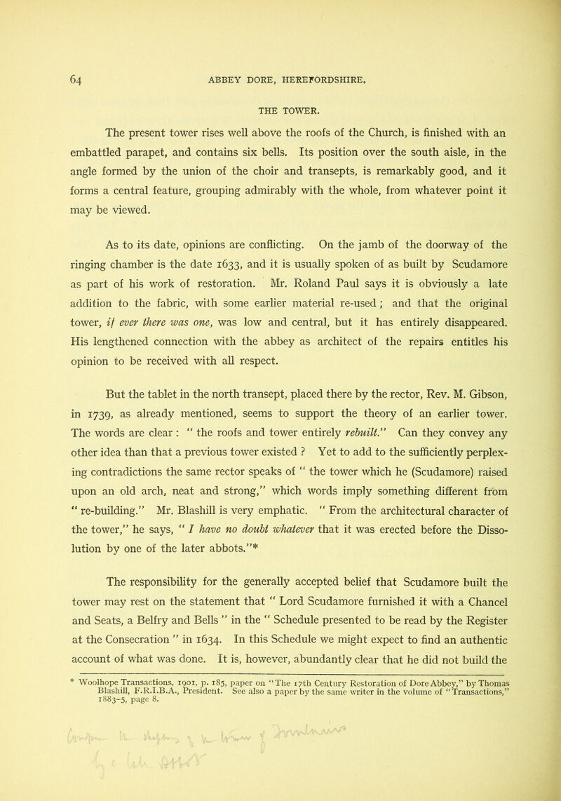 THE TOWER. The present tower rises well above the roofs of the Church, is finished with an embattled parapet, and contains six bells. Its position over the south aisle, in the angle formed by the union of the choir and transepts, is remarkably good, and it forms a central feature, grouping admirably with the whole, from whatever point it may be viewed. As to its date, opinions are conflicting. On the jamb of the doorway of the ringing chamber is the date 1633, and it is usually spoken of as built by Scudamore as part of his work of restoration. Mr. Roland Paul says it is obviously a late addition to the fabric, with some earlier material re-used; and that the original tower, if ever there was one, was low and central, but it has entirely disappeared. His lengthened connection with the abbey as architect of the repairs entitles his opinion to be received with all respect. But the tablet in the north transept, placed there by the rector. Rev. M. Gibson, in 1739, as already mentioned, seems to support the theory of an earlier tower. The words are clear : “ the roofs and tower entirely rebuilt” Can they convey any other idea than that a previous tower existed ? Yet to add to the sufficiently perplex- ing contradictions the same rector speaks of “ the tower which he (Scudamore) raised upon an old arch, neat and strong,” which words imply something different from ** re-building.” Mr. Blashill is very emphatic. From the architectural character of the tower,” he says, “ I have no doubt whatever that it was erected before the Disso- lution by one of the later abbots.”* The responsibility for the generally accepted belief that Scudamore built the tower may rest on the statement that “ Lord Scudamore furnished it with a Chancel and Seats, a Belfry and Bells ” in the “ Schedule presented to be read by the Register at the Consecration ” in 1634. this Schedule we might expect to find an authentic account of what was done. It is, however, abundantly clear that he did not build the * Woolhope Transactions, 1901, p. 185, paper on “The 17th Century Restoration of Dore Abbey,” by Thomas Blashill, F.R.I.B.A., President. See also a paper by the same writer in the volume of “Transactions,” 1883-5, page 8.