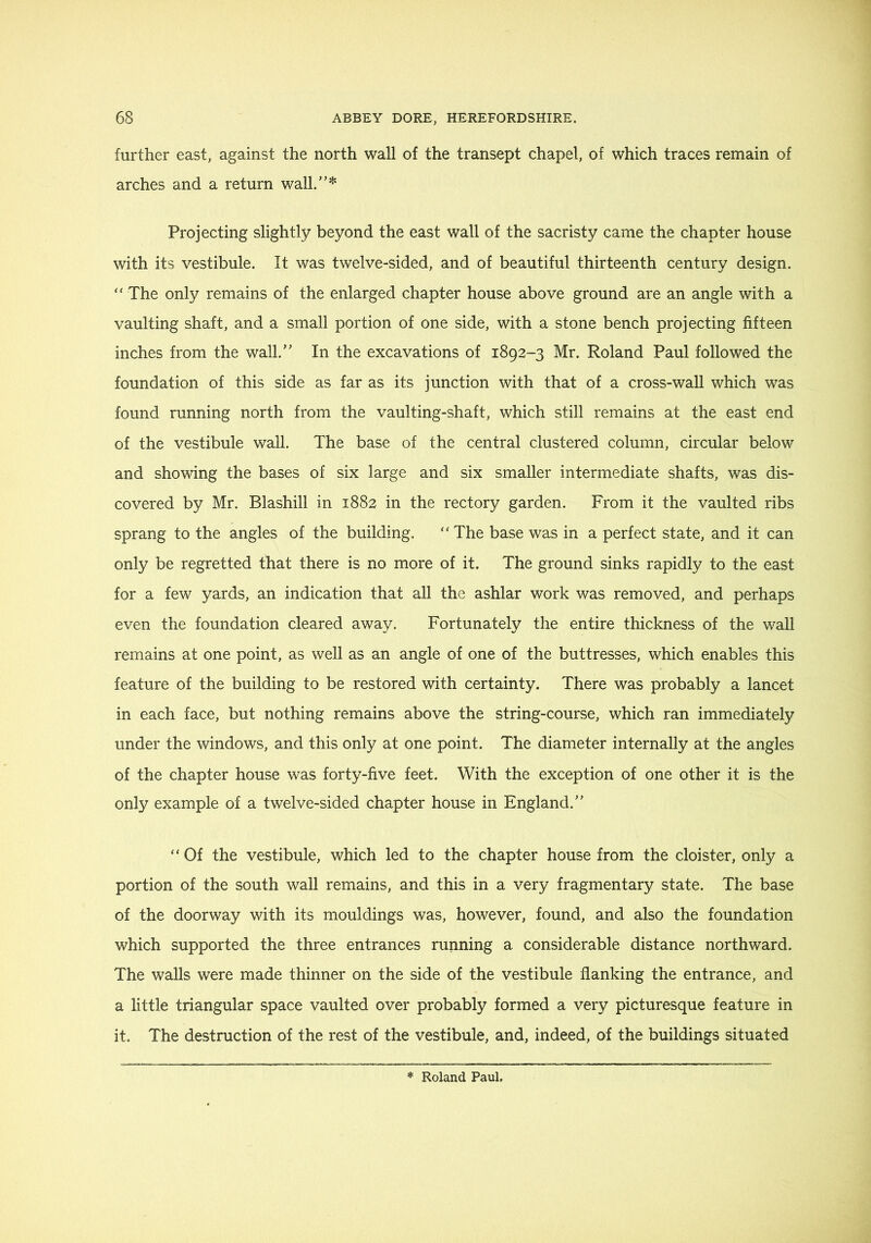 further east, against the north wall of the transept chapel, of which traces remain of arches and a return wall.”* Projecting slightly beyond the east wall of the sacristy came the chapter house with its vestibule. It was twelve-sided, and of beautiful thirteenth century design. “ The only remains of the enlarged chapter house above ground are an angle with a vaulting shaft, and a small portion of one side, with a stone bench projecting fifteen inches from the wall.” In the excavations of 1892-3 Mr. Roland Paul followed the foundation of this side as far as its junction with that of a cross-waU which was found running north from the vaulting-shaft, which still remains at the east end of the vestibule wall. The base of the central clustered column, circular below and showing the bases of six large and six smaller intermediate shafts, was dis- covered by Mr. Blashill in 1882 in the rectory garden. From it the vaulted ribs sprang to the angles of the building. “The base was in a perfect state, and it can only be regretted that there is no more of it. The ground sinks rapidly to the east for a few yards, an indication that all the ashlar work was removed, and perhaps even the foundation cleared away. Fortunately the entire thickness of the wall remains at one point, as well as an angle of one of the buttresses, which enables this feature of the building to be restored with certainty. There was probably a lancet in each face, but nothing remains above the string-course, which ran immediately under the windows, and this only at one point. The diameter internally at the angles of the chapter house was forty-five feet. With the exception of one other it is the only example of a twelve-sided chapter house in England.” “ Of the vestibule, which led to the chapter house from the cloister, only a portion of the south wall remains, and this in a very fragmentary state. The base of the doorway with its mouldings was, however, found, and also the foundation which supported the three entrances running a considerable distance northward. The walls were made thinner on the side of the vestibule flanking the entrance, and a little triangular space vaulted over probably formed a very picturesque feature in it. The destruction of the rest of the vestibule, and, indeed, of the buildings situated