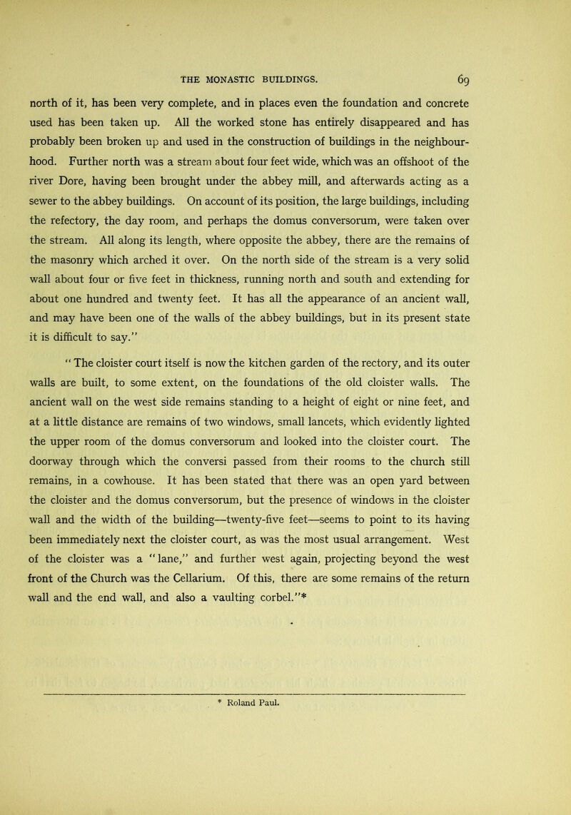 north of it, has been very complete, and in places even the foundation and concrete used has been taken up. All the worked stone has entirely disappeared and has probably been broken up and used in the construction of buildings in the neighbour- hood. Further north was a stream about four feet wide, which was an offshoot of the river Dore, having been brought under the abbey mill, and afterwards acting as a sewer to the abbey buildings. On account of its position, the large buildings, including the refectory, the day room, and perhaps the domus conversorum, were taken over the stream. All along its length, where opposite the abbey, there are the remains of the masonry which arched it over. On the north side of the stream is a very solid wall about four or five feet in thickness, running north and south and extending for about one hundred and twenty feet. It has all the appearance of an ancient wall, and may have been one of the walls of the abbey buildings, but in its present state it is difficult to say.” “ The cloister court itself is now the kitchen garden of the rectory, and its outer walls are built, to some extent, on the foundations of the old cloister walls. The ancient wall on the west side remains standing to a height of eight or nine feet, and at a little distance are remains of two windows, small lancets, which evidently lighted the upper room of the domus conversorum and looked into the cloister court. The doorway through which the conversi passed from their rooms to the church still remains, in a cowhouse. It has been stated that there was an open yard between the cloister and the domus conversorum, but the presence of windows in the cloister wall and the width of the building—twenty-five feet—seems to point to its having been immediately next the cloister court, as was the most usual arrangement. West of the cloister was a “ lane,” and further west again, projecting beyond the west front of the Church was the Cellarium. Of this, there are some remains of the return wall and the end wall, and also a vaulting corbel.”*