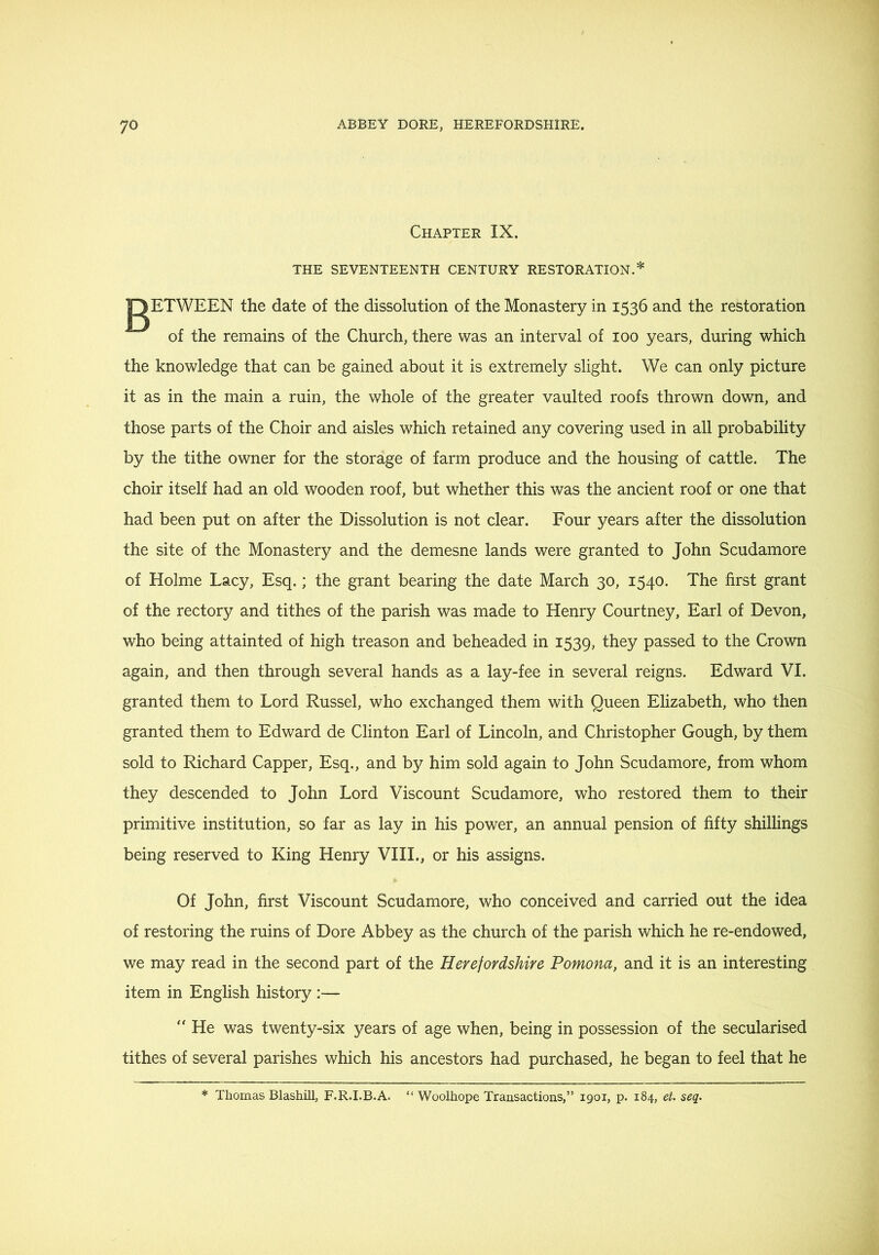 Chapter IX. THE SEVENTEENTH CENTURY RESTORATION.* gETWEEN the date of the dissolution of the Monastery in 1536 and the restoration of the remains of the Church, there was an interval of 100 years, during which the knowledge that can be gained about it is extremely slight. We can only picture it as in the main a ruin, the whole of the greater vaulted roofs thrown down, and those parts of the Choir and aisles which retained any covering used in all probability by the tithe owner for the storage of farm produce and the housing of cattle. The choir itself had an old wooden roof, but whether this was the ancient roof or one that had been put on after the Dissolution is not clear. Four years after the dissolution the site of the Monastery and the demesne lands were granted to John Scudamore of Holme Lacy, Esq.; the grant bearing the date March 30, 1540. The first grant of the rectory and tithes of the parish was made to Henry Courtney, Earl of Devon, who being attainted of high treason and beheaded in 1539, they passed to the Crown again, and then through several hands as a lay-fee in several reigns. Edward VI. granted them to Lord Russel, who exchanged them with Queen Elizabeth, who then granted them to Edward de Clinton Earl of Lincoln, and Christopher Gough, by them sold to Richard Capper, Esq., and by him sold again to John Scudamore, from whom they descended to John Lord Viscount Scudamore, who restored them to their primitive institution, so far as lay in his power, an annual pension of fifty shillings being reserved to King Henry VHL, or his assigns. Of John, first Viscount Scudamore, who conceived and carried out the idea of restoring the ruins of Dore Abbey as the church of the parish which he re-endowed, we may read in the second part of the Herefordshire Pomona, and it is an interesting item in English history :— “ He was twenty-six years of age when, being in possession of the secularised tithes of several parishes which his ancestors had purchased, he began to feel that he * Thomas Blashill, F.R.I.B.A. “ Woolhope Transactions,” 1901, p. 184, et. seq.