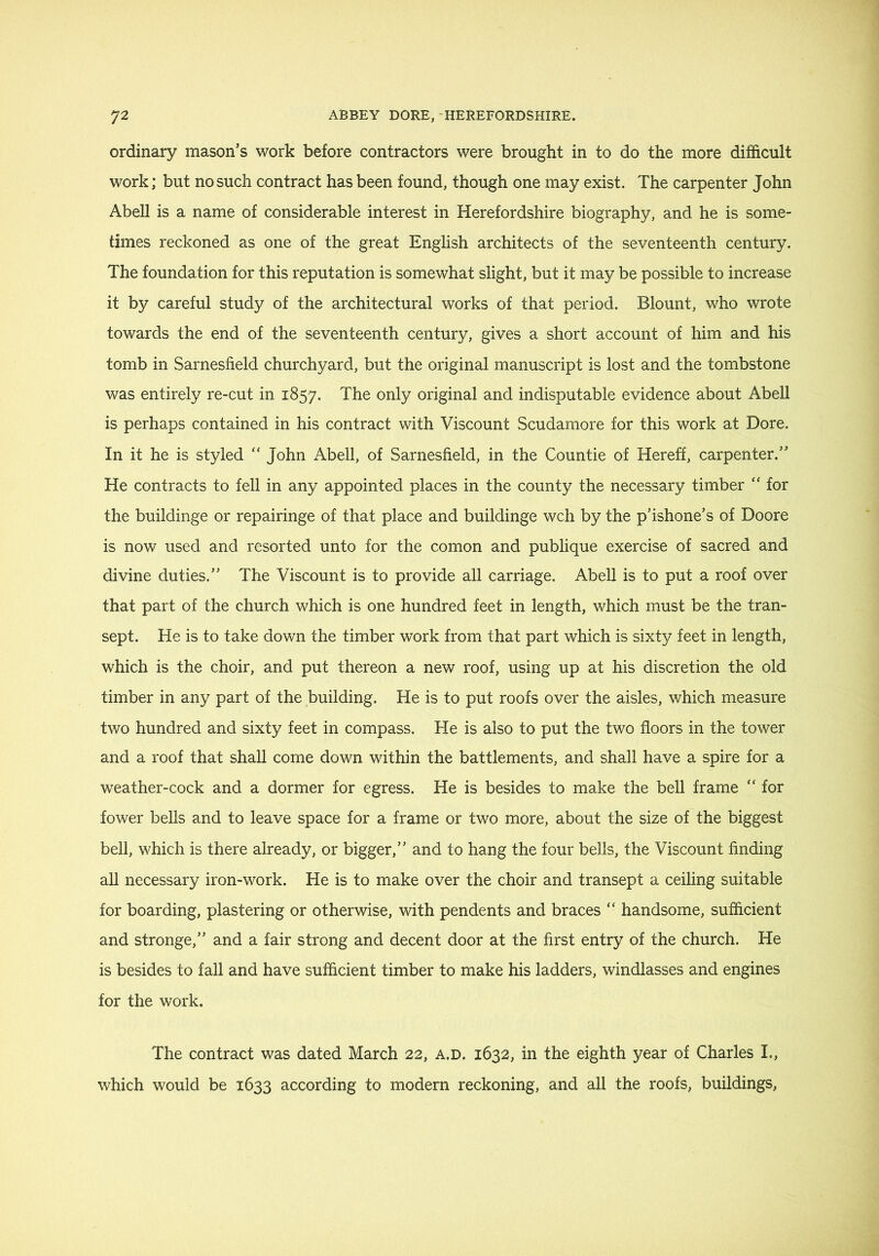 ordinary mason’s work before contractors were brought in to do the more difficult work; but no such contract has been found, though one may exist. The carpenter John Abell is a name of considerable interest in Herefordshire biography, and he is some- times reckoned as one of the great English architects of the seventeenth century. The foundation for this reputation is somewhat slight, but it may be possible to increase it by careful study of the architectural works of that period. Blount, who wrote towards the end of the seventeenth century, gives a short account of him and his tomb in Sarnesfield churchyard, but the original manuscript is lost and the tombstone was entirely re-cut in 1857. The only original and indisputable evidence about Abell is perhaps contained in his contract with Viscount Scudamore for this work at Dore. In it he is styled ‘‘ John Abell, of Sarnesfield, in the Countie of Hereff, carpenter.” He contracts to fell in any appointed places in the county the necessary timber “ for the buildinge or repairinge of that place and buildinge wch by the p’ishone’s of Doore is now used and resorted unto for the comon and publique exercise of sacred and divine duties.” The Viscount is to provide all carriage. Abell is to put a roof over that part of the church which is one hundred feet in length, which must be the tran- sept. He is to take down the timber work from that part which is sixty feet in length, which is the choir, and put thereon a new roof, using up at his discretion the old timber in any part of the building. He is to put roofs over the aisles, which measure two hundred and sixty feet in compass. He is also to put the two floors in the tower and a roof that shall come down within the battlements, and shall have a spire for a weather-cock and a dormer for egress. He is besides to make the bell frame “ for fower bells and to leave space for a frame or two more, about the size of the biggest bell, which is there already, or bigger,” and to hang the four bells, the Viscount finding all necessary iron-work. He is to make over the choir and transept a ceiling suitable for boarding, plastering or otherwise, with pendents and braces “ handsome, sufficient and stronge,” and a fair strong and decent door at the first entry of the church. He is besides to fall and have sufficient timber to make his ladders, windlasses and engines for the work. The contract was dated March 22, a.d. 1632, in the eighth year of Charles I., which would be 1633 according to modern reckoning, and all the roofs, buildings.