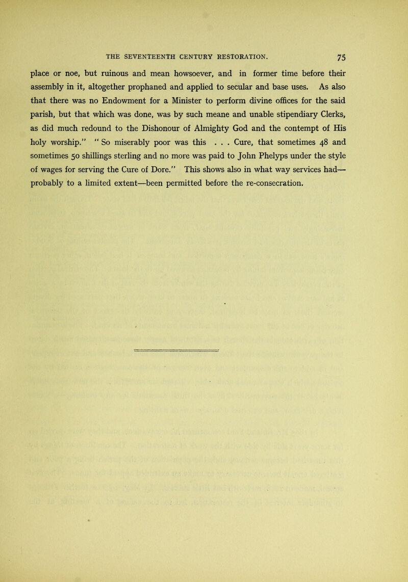 place or noe, but ruinous and mean howsoever, and in former time before their assembly in it, altogether prophaned and applied to secular and base uses. As also that there was no Endowment for a Minister to perform divine offices for the said parish, but that which was done, was by such meane and unable stipendiary Clerks, as did much redound to the Dishonour of Almighty God and the contempt of His holy worship.'’ “ So miserably poor was this . . . Cure, that sometimes 48 and sometimes 50 shillings sterling and no more was paid to John Phelyps under the style of wages for serving the Cure of Dore.” This shows also in what way services had— probably to a limited extent—been permitted before the re-consecration.