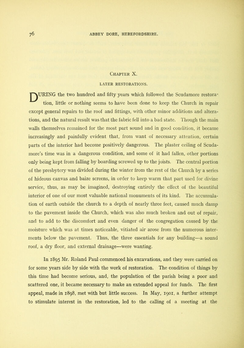 Chapter X. LATER restorations. INURING the two hundred and fifty years which followed the Scudamore restora- tion, little or nothing seems to have been done to keep the Church in repair except general repairs to the roof and fittings, with other minor additions and altera- tions, and the natural result was that the fabric fell into a bad state. Though the main walls themselves remained for the most part sound and in good condition, it became increasingly and painfully evident that, from want of necessary attention, certain parts of the interior had become positively dangerous. The plaster ceiling of Scuda- more's time was in a dangerous condition, and some of it had fallen, other portions only being kept from falling by boarding screwed up to the joists. The central portion of the presbytery was divided during the winter from the rest of the Church by a series of hideous canvas and baize screens, in order to keep warm that part used for divine service, thus, as may be imagined, destroying entirely the effect of the beautiful interior of one of our most valuable national monuments of its kind. The accumula- tion of earth outside the church to a depth of nearly three feet, caused much damp to the pavement inside the Church, which was also much broken and out of repair, and to add to the discomfort and even danger of the congregation caused by the moisture which was at times noticeable, vitiated air arose from the numerous inter- ments below the pavement. Thus, the three essentials for any building—a sound roof, a dry floor, and external drainage—were wanting. In 1895 Mr. Roland Paul commenced his excavations, and they were carried on for some years side by side with the work of restoration. The condition of things by this time had become serious, and, the population of the parish being a poor and scattered one, it became necessary to make an extended appeal for funds. The first appeal, made in 1898, met with but little success. In May, 1901, a further attempt to stimulate interest in the restoration, led to the calling of a meeting at the