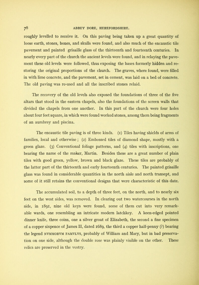 roughly levelled to receive it. On this paving being taken up a great quantity of loose earth, stones, bones, and skulls were found, and also much of the encaustic tile pavement and painted grisaille glass of the thirteenth and fourteenth centuries. In nearly every part of the church the ancient levels were found, and in relaying the pave- ment these old levels were followed, thus exposing the bases formerly hidden and re- storing the original proportions of the church. The graves, where found, were filled in with lime concrete, and the pavement, set in cement, was laid on a bed of concrete. The old paving was re-used and all the inscribed stones relaid. The recovery of the old levels also exposed the foundations of three of the five altars that stood in the eastern chapels, also the foundations of the screen walls that divided the chapels from one another. In this part of the church were four holes about four feet square, in which were found worked stones, among them being fragments of an aumbrey and piscina. The encaustic tile paving is of three kinds, (i) Tiles having shields of arms of families, local and otherwise ; (2) Embossed tiles of diamond shape, mostly with a green glaze. {3) Conventional foliage patterns, and (4) tiles with inscriptions, one bearing the name of the maker, Martin. Besides these are a great number of plain tiles with good green, yellow, brown and black glaze. These tiles are probably of the latter part of the thirteenth and early fourteenth centuries. The painted grisaille glass was found in considerable quantities in the north aisle and north transept, and some of it still retains the conventional designs that were characteristic of this date. The accumulated soil, to a depth of three feet, on the north, and to nearly six feet on the west sides, was removed. In clearing out two watercourses in the north side, in 1891, nine old keys were found, some of them cut into very remark- able wards, one resembling an intricate modern latchkey. A keen-edged pointed dinner knife, three coins, one a silver groat of Elizabeth, the second a fine specimen of a copper sixpence of James II, dated 1689, the third a copper half-penny (?) bearing the legend nvmmorvm famvlvs, probably of William and Mary, but in bad preserva- tion on one side, although the double rose was plainly visible on the other. These relics are preserved in the vestry.