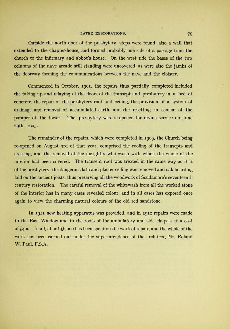 Outside the north door of the presbytery, steps were found, also a wall that extended to the chapter-house, and formed probably one side of a passage from the church to the infirmary and abbot's house. On the west side the bases of the two columns of the nave arcade still standing were uncovered, as were also the jambs of the doorway forming the communications between the nave and the cloister. Commenced in October, 1901, the repairs thus partially completed included the taking up and relaying of the floors of the transept and presbytery in a bed of concrete, the repair of the presbytery roof and ceiling, the provision of a system of drainage and removal of accumulated earth, and the resetting in cement of the parapet of the tower. The presbytery was re-opened for divine service on June 29th, 1903. The remainder of the repairs, which were completed in 1909, the Church being re-opened on August 3rd of that year, comprised the roofing of the transepts and crossing, and the removal of the unsightly whitewash with which the whole of the interior had been covered. The transept roof was treated in the same way as that of the presbytery, the dangerous lath and plaster ceiling was removed and oak boarding laid on the ancient joists, thus preserving all the woodwork of Scudamore's seventeenth century restoration. The careful removal of the whitewash from all the worked stone of the interior has in many cases revealed colour, and in all cases has exposed once again to view the charming natural colours of the old red sandstone. In 1911 new heating apparatus was provided, and in 1912 repairs were made to the East Window and to the roofs of the ambulatory and side chapels at a cost of £400. In all, about £6,000 has been spent on the work of repair, and the whole of the work has been carried out under the superintendence of the architect, Mr. Roland W. Paul, F.S.A.