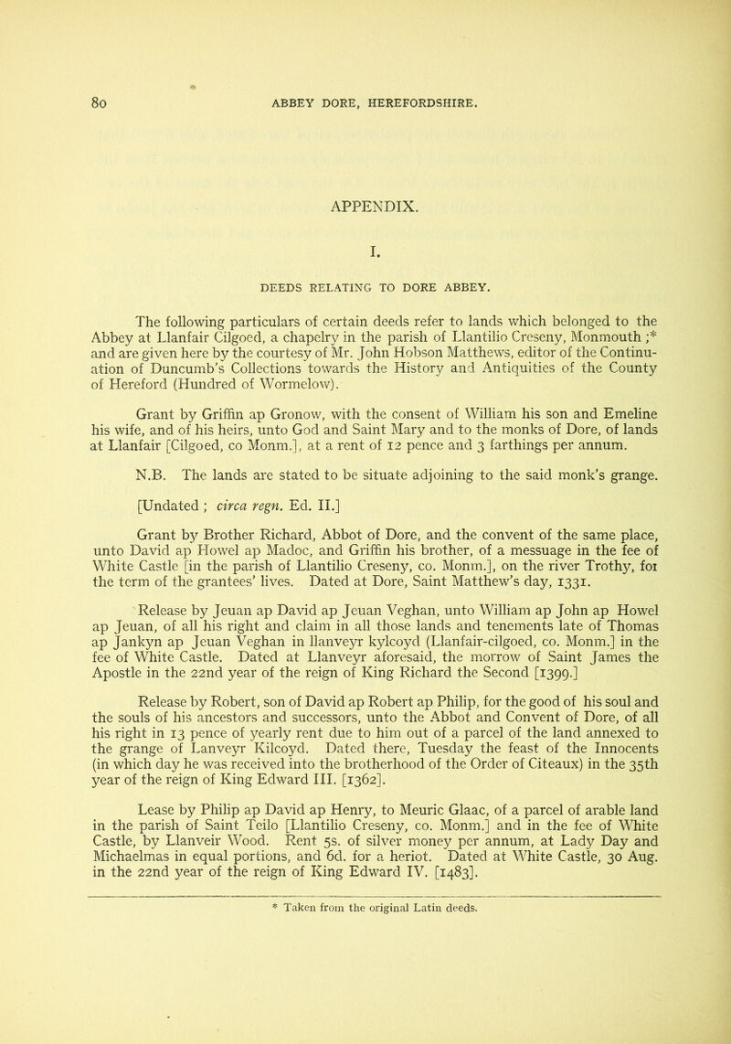 APPENDIX. I. DEEDS RELATING TO DORE ABBEY. The following particulars of certain deeds refer to lands which belonged to the Abbey at Llanfair Cilgoed, a chapelry in the parish of Llantilio Creseny, Monmouth ;* and are given here by the courtesy of Mr. John Hobson Matthews, editor of the Continu- ation of Duncumb’s Collections towards the History and Antiquities of the County of Hereford (Hundred of Wormelow). Grant by Griffin ap Gronov/, with the consent of William his son and Emeline his wife, and of his heirs, unto God and Saint Mary and to the monks of Dore, of lands at Llanfair [Cilgoed, co Monm.], at a rent of 12 pence and 3 farthings per annum. N.B. The lands are stated to be situate adjoining to the said monk’s grange. [Undated ; circa regn. Ed. II.] Grant by Brother Richard, Abbot of Dore, and the convent of the same place, unto David ap Howel ap Madoc, and Griffim his brother, of a messuage in the fee of White Castle [in the parish of Llantilio Creseny, co. Monm.], on the river Trothy, foi the term of the grantees’ lives. Dated at Dore, Saint Matthew’s day, 1331. Release by Jeuan ap David ap Jeuan Veghan, unto William ap John ap Howel ap Jeuan, of all his right and claim in all those lands and tenements late of Thomas ap Jankyn ap Jeuan Veghan in llanveyr kylcoyd (Llanfair-cilgoed, co. Monm.] in the fee of White Castle. Dated at Llanveyr aforesaid, the morrow of Saint James the Apostle in the 22nd year of the reign of King Richard the Second [1399.] Release by Robert, son of David ap Robert ap Philip, for the good of his soul and the souls of his ancestors and successors, unto the Abbot and Convent of Dore, of all his right in 13 pence of yearly rent due to him out of a parcel of the land annexed to the grange of Lanveyr Kilcoyd. Dated there, Tuesday the feast of the Innocents (in which day he was received into the brotherhood of the Order of Citeaux) in the 35th year of the reign of King Edward III. [1362]. Lease by Philip ap David ap Henry, to Meuric Glaac, of a parcel of arable land in the parish of Saint Teilo [Llantilio Creseny, co. Monm.] and in the fee of White Castle, by Llanveir Wood. Rent 5s. of silver money per annum, at Lady Day and Michaelmas in equal portions, and 6d. for a heriot. Dated at White Castle, 30 Aug. in the 22nd year of the reign of King Edward IV. [1483]. * Taken, from the original Latin deeds.