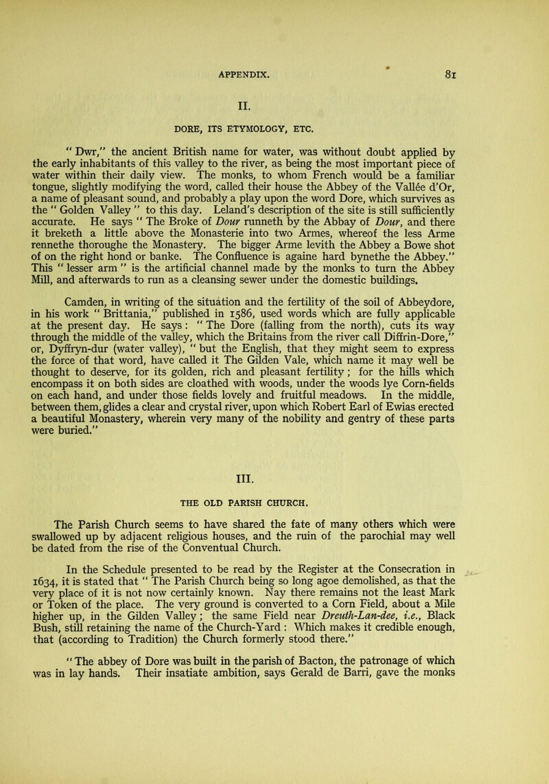 II. DORE, ITS ETYMOLOGY, ETC. “ Dwr,” the ancient British name for water, was without doubt applied by the early inhabitants of this valley to the river, as being the most important piece of water within their daily view. The monks, to whom French would be a familiar tongue, slightly modifying the word, called their house the Abbey of the Vallee d’Or, a name of pleasant sound, and probably a play upon the word Dore, which survives as the “ Golden Valley ” to this day. Leland’s description of the site is still sufficiently accurate. He says “ The Broke of Dour runneth by the Abbay of Dour, and there it breketh a little above the Monasterie into two Armes, whereof the less Arme rennethe thoroughe the Monastery. The bigger Arme levith the Abbey a Bowe shot of on the right hond or banke. The Confluence is againe hard bynethe the Abbey.” This “ lesser arm ” is the artificial channel made by the monks to turn the Abbey Mill, and afterwards to run as a cleansing sewer under the domestic buildings. Camden, in writing of the situation and the fertility of the soil of Abbeydore, in his work “ Brittania,” published in 1586, used words which are fully applicable at the present day. He says: “ The Dore (falling from the north), cuts its way through the middle of the valley, which the Britains from the river call Diffrin-Dore,” or, Dyffryn-dur (water valley), but the English, that they might seem to express the force of that word, have called it The Gilden Vale, which name it may well be thought to deserve, for its golden, rich and pleasant fertility; for the hills which encompass it on both sides are cloathed with woods, under the woods lye Corn-fields on each hand, and under those fields lovely and fruitful meadows. In the middle, between them, glides a clear and crystal river, upon which Robert Earl of Ewias erected a beautiful Monastery, wherein very many of the nobility and gentry of these parts were buried.” III. THE OLD PARISH CHURCH. The Parish Church seems to have shared the fate of many others which were swallowed up by adjacent religious houses, and the ruin of the parochial may well be dated from the rise of the Conventual Church. In the Schedule presented to be read by the Register at the Consecration in 1634, it is stated that “ The Parish Church being so long agoe demolished, as that the very place of it is not now certainly known. Nay there remains not the least Mark or Token of the place. The very ground is converted to a Corn Field, about a Mile higher up, in the Gilden Valley; the same Field near Dreuth-Lan-dee, i.e.. Black Bush, still retaining the name of the Church-Yard : Which makes it credible enough, that (according to Tradition) the Church formerly stood there.” “ The abbey of Dore was built in the parish of Bacton, the patronage of which was in lay hands. Their insatiate ambition, says Gerald de Barri, gave the monks