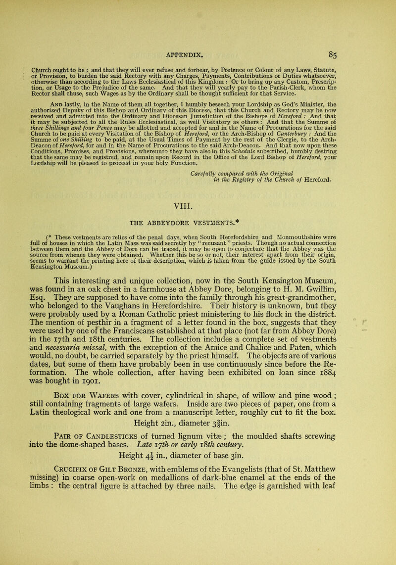 Church ought to be ; and that they will ever refuse and forbear, by Pretence or Colour of any Laws, Statute, or Provision, to burden the said Rectory with any Charges, Payments, Contributions or Duties whatsoever, otherwise than according to the Laws Ecclesiastical of this Kingdom : Or to bring up any Custom, Prescrip- tion, or Usage to the Prejudice of the same. And that they will yearly pay to the Parish-Clerk, whom the Rector shall chuse, such Wages as by the Ordinary shall be thought sufficient for that Service. And lastly, in the Name of them all together, I humbly beseech your Lordship as God’s Minister, the authorized Deputy of this Bishop and Ordinary of this Diocese, that this Church and Rectory may be now received and admitted into the Ordinary and Diocesan Jurisdiction of the Bishops of Hereford: And that it may be subjected to all the Rules Ecclesiastical, as well Visitatory as others: And that the Summe of three Shillings and four Pence may be allotted and accepted for and in the Name of Procurations for the said Church to be paid at every Visitation of the Bishop of Hereford, or the Arch-Bishop of Canterbury : And the Summe of one Shilling to be paid, at the Usual Times of Payment by the rest of the Clergie, to the Arch- Deacon of Hereford, for and in the Name of Procurations to the said Arch-Deacon. And that now upon these Conditions, Promises, and Provisions, whereunto they have also in this Schedule subscribed, humbly desiring that the same may be registred, and remain upon Record in the Office of the Lord Bishop of Hereford, your Lordship will be pleased to proceed in your holy Function. Carefully_ compared with the Original in the Registry of the Church of Hereford. VIII. THE ABBEYDORE VESTMENTS.* (* These vestments are relics of the penal days, when South Herefordshire and Monmouthshire were full of houses in which the Latin Mass was said secretly by “ recusant ” priests. Though no actual connection between them and the Abbey of Dore can be traced, it may be open to conjecture that the Abbey was the source from whence they were obtained. Whether this be so or not, their interest apart from their origin, seems to warrant the printing here of their description, which is taken from the guide issued by the South Kensington Museum.) This interesting and unique collection, now in the South Kensington Museum, was found in an oak chest in a farmhouse at Abbey Dore, belonging to H. M. Gwillim, Esq. They are supposed to have come into the family through his great-grandmother, who belonged to the Vaughans in Herefordshire. Their history is unknown, but they were probably used by a Roman Catholic priest ministering to his flock in the district. The mention of pesthir in a fragment of a letter found in the box, suggests that they were used by one of the Franciscans established at that place (not far from Abbey Dore) in the 17th and i8th centuries. The collection includes a complete set of vestments and necessaria missal, with the exception of the Amice and Chalice and Paten, which would, no doubt, be carried separately by the priest himself. The objects are of various dates, but some of them have probably been in use continuously since before the Re- formation. The whole collection, after having been exhibited on loan since 1884 was bought in 1901. Box FOR Wafers with cover, cylindrical in shape, of willow and pine wood; still containing fragments of large wafers. Inside are two pieces of paper, one from a Latin theological work and one from a manuscript letter, roughly cut to fit the box. Height 2in., diameter 3§in. Pair of Candlesticks of turned lignum vitae; the moulded shafts screwing into the dome-shaped bases. Late ijth or early i%th century. Height 4J in., diameter of base 3in. Crucifix of Gilt Bronze, with emblems of the Evangelists (that of St. Matthew missing) in coarse open-work on medallions of dark-blue enamel at the ends of the limbs : the central figure is attached by three nails. The edge is garnished with leaf