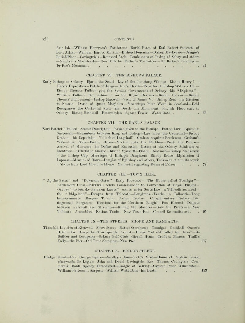 Fair Isle—William Henryson’s Tombstone—Burial-Place of Earl Robert Stewart—of Lord Adam—William, Earl of Morton—Bishop Honyman—Bishop Mackenzie—Craigie’s Burial-Place—Covingtrie’s—Recessed Arch—■Tombstones of Irving of Sahay and others —Nicolson’s Mort-hrod—a Son Sells his Father’s Tombstone—Dr Baikie’s Cenotaph— Dr Rae’s Monument ............. 49 CHAPTER VI.-THE BISHOP’S PALACE. Early Bishops ol Orkney—Bjarni the Scald—Lay of the Jomsburg Vikings—Bishop Heni’y I.— Haco’s Expedition —Battle of Largs—Haco’s Death—Troubles of Bishop William III.— Bishop Thomas Tulloch gets the Secular Oovernment of Orkney—his “Dijjloma”— M’illiam Tulloch—Encroachments on the Royal Revenue—Bishop Stewart—Bishop Thomas’ Endowment—Bishop Maxwell—Visit of .lames V.—Bishop Reid—his Missions to France — Death of Queen Magdalen — Mournings First Worn in Scotland—Reid Reorganises the Cathedral Staff—his Death—his Monument—English Fleet sent to Orkney—Bishop Bothwell—Reformation—Square Tower—Water Gate . . . .58 CHAPTER VIL—THE EARL’S PALACE. Earl Patrick’s Palace—Scott’s Description—Palace given to the Bishops—Bishop Law—Apostolic Succession—Excambion between King and Bishop—Law saves the Cathedral—Bishop Graham—his Deposition—Tulloch of Langskaill—Graham acquires Breckness—Graham’s Wife—their Sons—Bishop Baron—Morton gets the Earldom—Rents the Palace—• Arrival of Montrose—his Defeat and Execution—Letter of the Orkney Ministers to Montrose—Archbishop Sharpe—Bishop Sydserff—Bishop Honyman—Bishop Mackenzie —the Bishop Cup—Marriages of Bishop’s Daughters—Bishop Bruce—Elphinston of Lopness—Menzies of Raw's—Douglas of Egilshay and others, Tacksmen of the Bishopric —Slates from Lord Morton’s House—Memorial regarding Ruins of Palace . . .73 CHAPTER VIII.—TOWN HALL. ■“ Up-the-Gates ” and “ Dowm-the-Gates ”—EarW Provosts—“The House called Tonnigar”— Parliament Close—Kirkwall sends Commissioner to Convention of Royal Burghs—■ Orkney “to bruicke its awen Lawes”—comes under Scots Law—a Tolbooth acquired— the “Ridgeland”—Esca^jes from Tolbooth—Langirons--Deaths in Tolbooth—Long Imprisonments — Burgess Tickets— Unfree Traders — Complimentary Tickets—Dis- tinguished Burgesses — Elections for the Northern Burghs—Fox Elected — Dispute betw'een Kirkwall and Stromness—Hiding the Marches — Gow the Pirate — a New Tolbooth—Assemblies—Extinct Trades—New Town Hall—Council Reconstituted . . 95 CHAPTER IX.—THE STREETS : SHOHE AND RAMPARTS. Threefold Division of Kirkwall—Shore Street—Butter Storehouse—Tounigar—Gockhall—Queen’s Hotel—the Ramparts—Townsj)eople Armed—House “of old called the Inns”—its Builder and Occupants—Orkney Golf Club—Girnell House—Traill of Elsness—Traill’s Folly—the Pier—Old Time Shipping—New Pier . . . . . . . .117 CHAPTER X.—BRIDGE STREET. Bridge Street—Rev. George Spence—Scollay’s Inn—Scott’s Visit—House of Captain Leask, afterwards Dr Logie’s—John and David Covingtrie—Rev. Thomas Covingtrie—Com- mercial Bank Agency Established—Craigie of Gairsay—Captain Peter Winchester— William Patterson, Surgeon—William Watt Bain—his Death ..... 133
