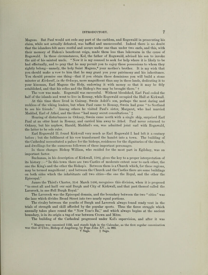 Magnus. But Paul would not cede any part of the earldom, and Rognwald in prosecuting bis claim, while not actually defeated, was baffled and unsuccessful. Indeed tliere is no doubt that the islanders felt more restful and secure under one than under two earls, and this, with their memory of Hakon’s beneficent reign, made them less than lukewarm in the cause of Rognwald. In these circumstances, Kol, the father of Rognwald, advised his son to invoke the aid of his sainted uncle. “Now it is my counsel to seek for help w’here it is likely to be had effectually, and to pray that he may permit you to enjoy these possessions to whom they rightly belong—namely, the holy Saint Magnus,* your mother’s brother. It is my wish that you should make a vow to him that he may grant you your patrimony and his inheritance. You .should promise one thing—that if you obtain these dominions you will build a stone minster at Kirhvall, in the Orkneys, more magnificent than any in these lands, dedicating it to your kinsman, Earl Magnus the Holy, endowing it with money so that it may be fitly established, and that his relics and the Bishop’s See may be brought there.” t The vow was made. Rognw’ald was successful. Without bloodshed, Earl Paul ceded the half of the islands and went to live in Rousay, while Rognwald occupied the Hall at Kirkwall. At this time there lived in Gairsay, Swein A.sleif’s son, perhaps the mo.st daring and reckless of the viking leaders, but when Paul came to Rousay, Swein had gone “ to Scotland to see his friends.” Among others he visited Paul’s sister, Margaret, wdio had married Maddad, Earl of Athol, and the three “had many secret consultations.” X Hearing of disturbances in Orkney, Swein came north with a single ship, surprised Earl Paul at an otter hunt in Rousay, and carried him away to Athol. Paul never returned to Orkney, but his nephew, Harald, Maddad’s son, w'as admitted joint earl with Rognwald, the latter to be sole ruler. Earl Rognwald II. found Kirkwall very much as Earl Rognwald I. had left it a century before ; but the fulfilment of his vow transformed the hamlet into a town. The Imilding of the Cathedral necessitated a palace for the bishops, residences for the dignitaries of the church, and dwellings for the numerous followers of these important personages. In these changes Bishop William, who resided for the most part in Egilshay, was an important factor. Buchanan, in his description of Kirkwall, 1582, gives the key to a proper interpretation of its history :—“ In this town there are two Castles of moderate extent near to each other, the one the King’s and the other the Bishop’s. Between them is a Church which, for these regions, may be termed magnificent ; and between the Church and the Castles there are some buildings on both sides which the inhabitants call two cities—the one the Royal, and the other the Episcopal.” •lames the Third’s Charter, .31st March 1486, recognises this division, when it is proposed “ to erect all and haill our said Burgh and City of Kirkwall, and that part thereof called the Laverock, in ane ffull Burgh Royal.” The Laverock was the Episcopal domain, and the boundary between the two “ cities” was the lane which divides Broad Street into two nearly equal portions. The rivalry between the youths of Burgh and Laverock always found ready vent in the trials of strength and skill afforded by the popular sports. Thus the fierce struggle which annually takes place round the “New Year’s Ba’,” and which always begins at the ancient boundary, is in its origin a tug-of-war between Crown and Mitre. The building of the Cathedral progressed under Kol’s supervi.sion, and after it was * Magnus was canonised 1135, and stands high in the Calendar, as the first regular canonization was that of Ulric, Bishop of Augsburg, by Pope John XV., in 993. t Saga. J Saga.