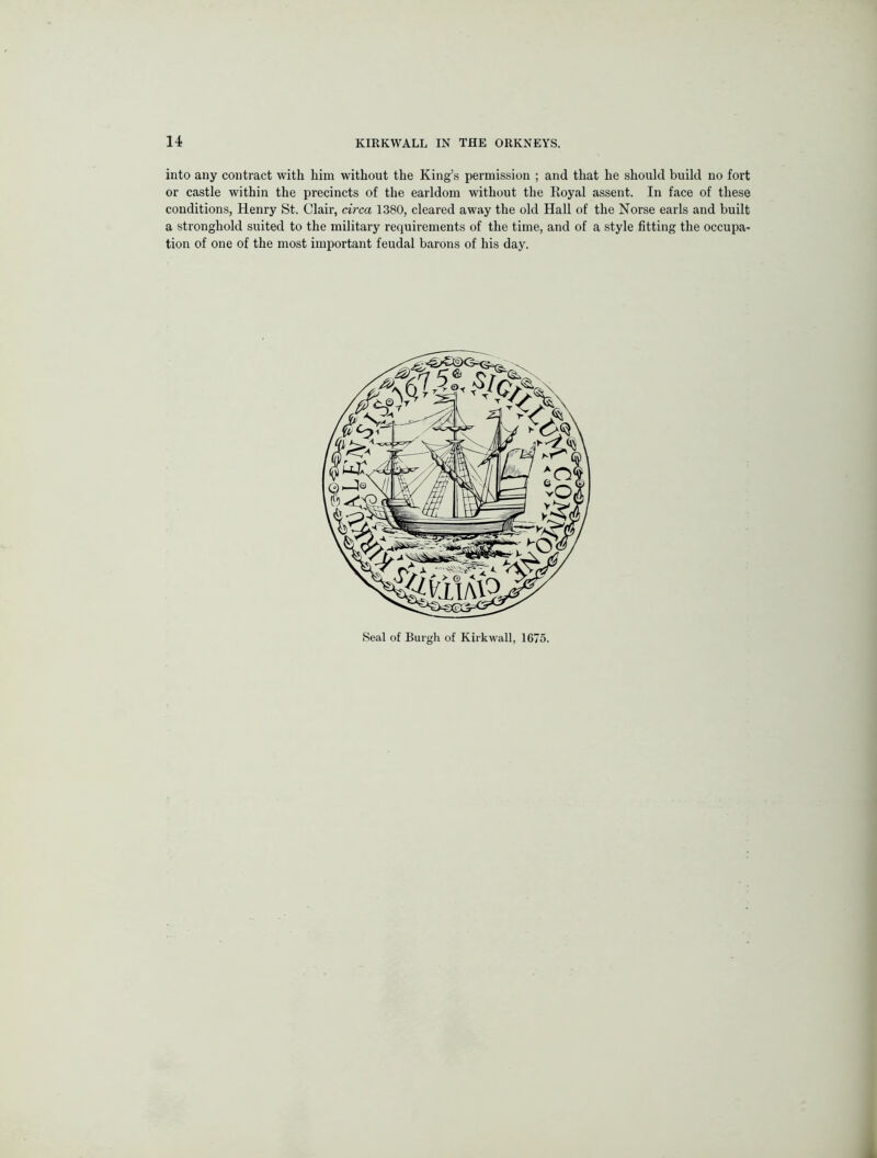 into any contract with him without the King’s permission ; and that he should build no fort or castle within the precincts of the earldom without the Royal assent. In face of these conditions, Henry St. Clair, circa 1380, cleared away the old Hall of the Norse earls and built a stronghold suited to the military requirements of the time, and of a style fitting the occupa- tion of one of the most important feudal barons of his day. Seal of Burgh of Kirkwall, 1675.