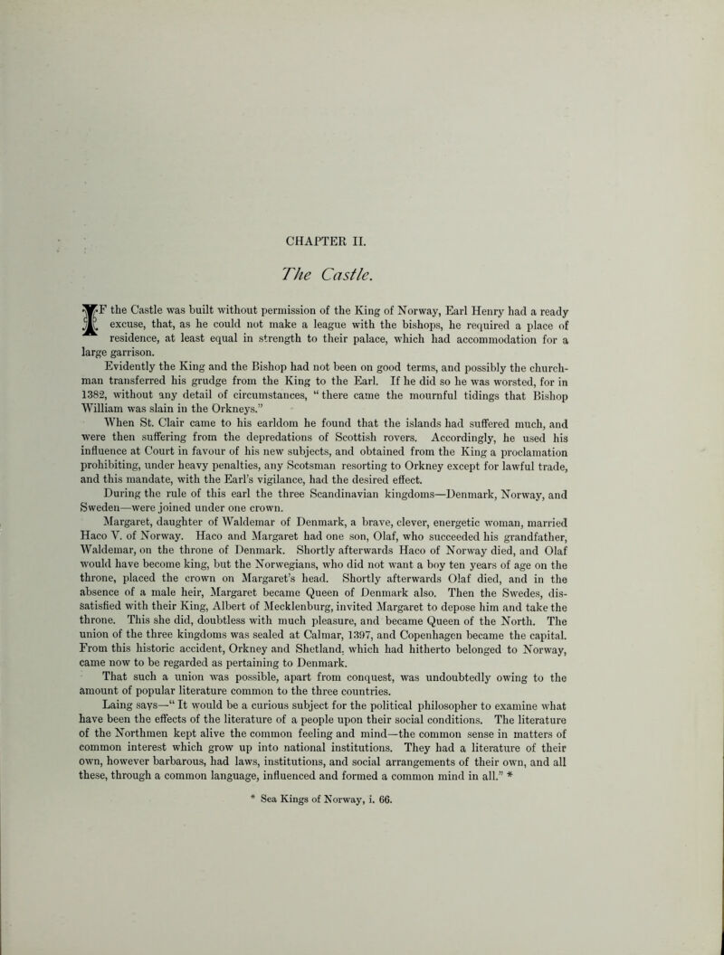 The Castle. fF the Castle was built without permission of the King of Norway, Earl Henry had a ready excuse, that, as he could not make a league with the bishops, he required a place of residence, at least equal in strength to their palace, which had accommodation for a large garrison. Evidently the King and the Bishop had not been on good terms, and possibly the church- man transferred his grudge from the King to the Earl. If he did so he was worsted, for in 1382, without any detail of circumstances, “ there came the mournful tidings that Bishop William was slain in the Orkneys.” When St. Clair came to his earldom he found that the islands had suffered much, and were then suffering from the depredations of Scottish rovers. Accordingly, he used his influence at Court in favour of his new subjects, and obtained from the King a proclamation prohibiting, under heavy penalties, any Scotsman resorting to Orkney except for lawful trade, and this mandate, with the Earl’s vigilance, had the desired effect. During the rule of this earl the three Scandinavian kingdoms—Denmark, Norway, and Sweden—were joined under one crown. Margaret, daughter of Waldemar of Denmark, a brave, clever, energetic woman, married Haco V. of Norway. Haco and Margaret had one .son, Olaf, who succeeded his grandfather, Waldemar, on the throne of Denmark. Shortly afterwards Haco of Norway died, and Olaf would have become king, but the Norwegians, who did not want a boy ten years of age on the throne, placed the crown on Margaret’s head. Shortly afterwards Olaf died, and in the absence of a male heir, Margaret became Queen of Denmark also. Then the Swedes, dis- satisfied with their King, Albert of Mecklenburg, invited Margaret to depose him and take the throne. This she did, doubtless with much pleasure, and became Queen of the North. The union of the three kingdoms was sealed at Calmar, 1397, and Copenhagen became the capital. From this historic accident, Orkney and Shetland, which had hitherto belonged to Norway, came now to be regarded as pertaining to Denmark. That such a union was po.ssible, apart from conquest, was undoubtedly owing to the amount of popular literature common to the three countries. Laing says—“ It would be a curious subject for the political philosopher to examine what have been the effects of the literature of a people upon their social conditions. The literature of the Northmen kept alive the common feeling and mind—the common sense in matters of common interest which grow up into national institutions. They had a literature of their own, however barbarous, had laws, institutions, and social arrangements of their own, and all these, through a common language, influenced and formed a common mind in all.” * Sea Kings of Norway, i. 66.