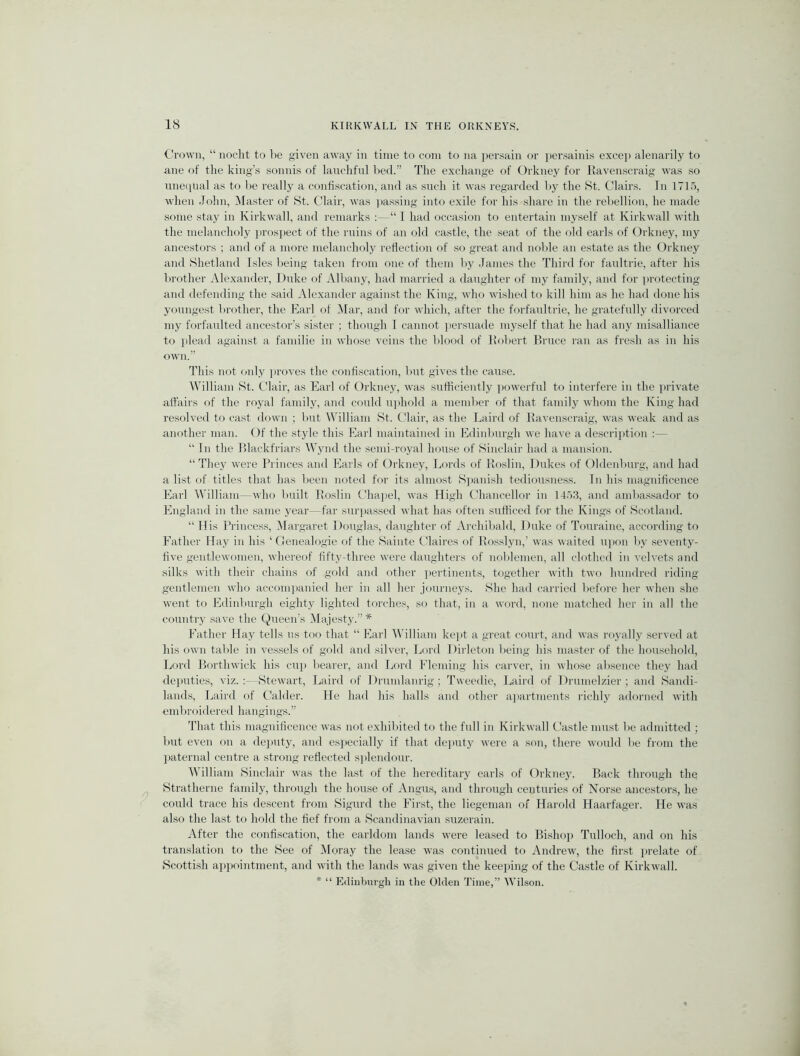 Crown, “ noclit to be given away in time to com to na persain or ])er.sainis excep alenarily to ane of tlie king’s sonnis of lauchfiil l)ed.” The excliange of Orkney for Ravenscraig was so uneipial as to l>e really a confiscation, and as such it was regarded by the 8t. Clairs. In 1715, when .John, Master of >St. C’lair, was |>assing into exile for his share in the rel)ellion, lie made some stay in Kirkwall, and remarks :—“ I had occasion to entertain myself at Kirkwall with the melancholy pros]iect of the ruins of an old castle, the seat of the old earls of Orkney, my ancestors ; and of a more melancholy reflection of so great and noble an estate as the Orkney and Shetland Isles being taken from one of them by .James the Third for faultrie, after his lirother Ale.xauder, Duke of Alliany, had married a daughter of my family, and for ])rotecting and defending the said Alexander against the King, who wished to kill him as he had done his youngest brother, the Earl of Mar, and for which, after the forfaultrie, he gratefully divorced my forfaulted ancestor’s sister ; though I cannot jiersuade myself that he had any misalliance to plead against a familie in whose veins the blood of Robert Bruce ran as fresh as in his own.” This not only proves the confiscation, but gives the cause. William St. Clair, as Earl of Orkney, was sutticiently powerful to interfere in the private affairs of the royal family, and conld u])hold a member of that family whom the King had resolved to cast down ; but William St. Clair, as the Laird of Ravenscraig, was weak and as another man. Of the style this Earl maintained in Edinburgh we have a descri})tion :— “ In the Blackfriars AVynd the semi-royal house of Sinclair had a mansion. “They were Princes and Earls of Orkney, Lords of Roslin, Dukes of Oldenburg, aud had a list of titles that has been noted for its almost Spanish tediousness. In his magnificence Earl William—who built Roslin Clia]iel, was High Chancellor in 14.')3, and ambassador to England in the same year—far surjiassed what has often sufficed for the Kings of Scotland. “ His Ih'incess, Margaret Douglas, daughter of .Vrchibald, Duke of Touraine, according to Father Hay in his ‘ Oenealogie of the Sainte Claires of Rosslyn,’ was waited ujion by .seventy- five gentlewomen, whereof fifty-three were daughters of noblemen, all clothed in velvets and silks uith their chains of gold and other pertinents, together with two hundred riding gentlemen who accomjianied her in all her journeys. She had carried before her when she went to Edinburgh eighty lighted torches, so that, in a word, none matched her in all the country save the Queen’s IMajesty.” * Father Hay tells us too that “ Earl Mdlliam kei>t a great court, and was royally served at his (uvn table in vessels of gold and silver. Lord Dirleton being his master of the hou.sehold, Lord Borthwick his cuj) bearer, and Lord Fleming his carver, in whose absence they had deputies, viz.;—Stewart, Laird of Drundanrig; Tweedie, Laird of Drunielzier; and Sandi- lands, Laird of Calder. He had his halls and other apartments richly adorned with embi’oidered hangings.” That this magnificence was not exhibited to the full in Kirkwall Castle must be admitted ; but even on a de)iuty, and esjiecially if that deputy were a son, there would be from the liaternal centre a .strong reflected .s])lendour. William Sinclair was the last of the hereditary earls of Orkney. Back through the Stratherne family, through the hou.se of Angu.s, and through centuries of Norse ancestors, he could trace his descent from Sigurd the First, the liegeman of Harold Haarfager. He was also the last to hold the fief from a Scandinavian suzerain. After the confiscation, the earldom lands were leased to Bishop Tulloch, and on his translation to the See of IMoray the lease was continued to Andrew, the first prelate of Scottish api)oi7itment, and with the lands was given the keeihng of the Castle of Kirkwall. * “ Edinburgh in the Olden Time,” Wilson.