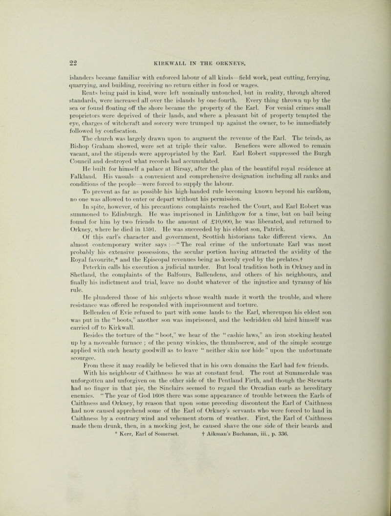 islanders liecame familiar with enforced labour of all kinds—field work, peat cutting, ferrying, (piarrying, and building, receiving no return either in food or w'ages. Kents being paid in kind, were left nominally untouched, but in reality, through altered standards, were increased all over the islands by one-fourth. Eveiy thing thro^\n up by the sea or fouml floating off the shore became the property of the Earl. For venial crimes small proprietors were deprived of their lands, and where a jileasant bit of jiroperty tempted the eye, charges of witchcraft and sorcery were trumped u}> against the owner, to be immediately followed by confiscation. The church was largely drawn upon to augment the revenue of the Earl. The teinds, as Bishop Graham showed, were set at tri})le their value. Benefices were allowed to remain vacant, and the Stij)ends were ai)propriated by the Earl. Earl Robert supi)ressed the Burgh Council and destroyed what records had accumulated. He built for himself a jjalace at Birsay, after the plan of the beautiful royal residence at Falkland. His vassals—a convenient and comprehensive designation including all ranks and conditions of the people—were forced to supjily the labour. To prevent as far as possible his high-handed rule becoming known beyond his earldom, no one was allowed to enter or depart without his permi.ssion. In sjiite, however, of his i)recautions conijilaints reached the Court, and Earl Robert was .summo7ied to Edinlmrgh. He was impri.soned in Linlithgow for a time, but on bail being found for him by two friends to the amount of £10,000, he was liberated, and returned to Orkney, where he died in L5!J1. He was S7icceeded by his elde.st son, Patrick. Of this eaiTs character and government, Scottish historians take different views. An almo.st contemporary writer says :—“ The real crime of the unfortunate Earl was most jirobably his extensive possessions, the secular iiortion having attracted the avidity of the Royal favourite,* and the Epi.scopal revenues being as keenly eyed by the jirelates.f Peterkin calls his execution a judicial murder. But local tradition both in Orkney and in Shetland, the complaints of the Balfours, Ballendens, and others of his neighbours, and finally his indictment and trial, leave no doubt whatever of the injustice and tyranny of his rule. He plundered those of his sidyects whose wealth made it worth the trouble, and where resi.stance was offered he responded with imprisonment and torture. Bellenden of Evie refused to part with some lands to the Earl, whereupon his eldest son was put in the “boots,” another son was imprisoned, and the bedridden old laird him.self was carried off to Kirkwall. Besides the torture of the “ boot,” we hear of the “ cashie laws,” an iron stocking heated up by a moveable furnace ; of the iienny winkles, the thumbscrew, and of the simjile .scourge applied with such hearty goodwill as to leave “ neither skin nor hide” upon the unfortunate scourgee. From these it may readily be believed that in his own domains the Earl had few friends. With his neighbour of Caithness he was at constant feud. The rout at Summerdale was unforgotten and unforgiven on the other side of the Pentland Firth, and though the Stewarts had no finger in that pie, the Sinclairs .seemed to regard the Orcadian earls as hereditary enemies. “ The year of God 1608 there was some appearance of trouble between the Earls of Caithness and Orkney, by rea,son that upon some jireceding di.scontent the Earl of Caithness had now caused apprehend some of the Earl of Orkney’s servants who were forced to land in Caithness by a contrary wind and vehement .storm of weather. First, the Earl of Caithness made them drunk, then, in a mocking jest, he caused shave the one side of their bearels and * Kerr, Earl of Somerset. t Aikman’s Biiclianan, iii., p. 330.