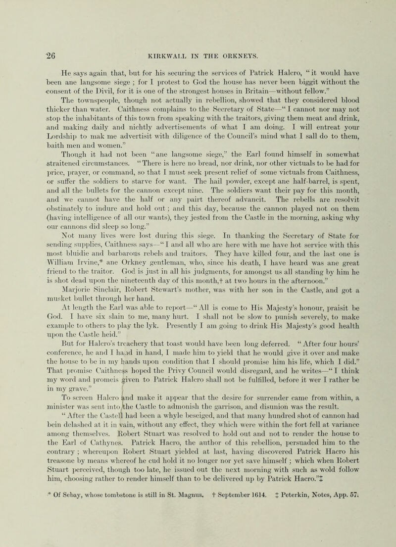 He says again that, but for his securing tlie services of Patrick Halcro, “ it would have beeu ane langsome siege ; for I protest to God the house has never been biggit without the consent of the Uivil, for it is one of the stronge.st houses in Britain—without fellow.” The townspeoi)le, though not actually in rebellion, showed that they considered blood thicker than water. Caithness conii)lains to the Secretary of State—“ I cannot nor may not stop the inhabitants of this town from speaking with the traitors, giving them meat and drink, and making daily and nichtly advertisements of what I am doing. I will entreat your Ijordship to mak me advertisit with diligence of the Council’s mind what I sail do to them, baith men and women.” Though it had not been “ane langsome siege,” the Earl found himself in somewhat straitened circumstances. “ There is here no bread, nor drink, nor other victuals to be had for price, ]irayer, or commaud, so that L must .seek iiresent relief of some victuals from Caithness, or suffer the soldiers to starve for want. The hail powder, except ane half-barrel, is spent, and all the bullets for the cannon except nine. The soldiers want their pay for this month, and we cannot have the half or any pairt thereof advancit. The rebells are resolvit obstinately to indure and hold out; and this day, because the cannon played not on them (having intelligence of all our wants), they jested from the Castle in the morning, asking why our cannons did sleep so long.” Xot many lives were lost during this siege. In thanking the Secretary of State for sending supplies, Caithness says—“ I and all who are here with me have hot service with this most bluidie and barbarous rebels and traitors. They have killed four, and the last one is William Irvine,* ane Orkney gentleman, who, since his death, I have heard was ane great friend to the traitor. God is just in all his judgments, for amongst us all standing by him he is shot dead u))on the nineteenth day of this month,! at two hours in the afternoon.” ^larjorie Hinclair, Piobert Stewart’s mother, was with her son in the Castle, and got a musket bullet through her hand. At length the Earl was able to re])ort—“ All is come to His Majesty’s honour, praisit be God. I have six slain to me, many hurt. I shall not be slow to punish severely, to make example to others to j)lay the lyk. Presently I am going to drink His Majesty’s good health upon the Castle held.” But for Halcro’s treachery that toast would have been long deferred. “ After four houns’ conference, he and I ha.rd in hand, I made him to yield that he would give it over and make the house to be in my hands ui)on condition that I should luomise him his life, which I did.” That prfuni.se Caithneijs hoped the Privy Council would disregard, and he writes—“I think my word and pronieis given to Patrick Halcro shall not be fulfilled, before it wer I rather be in my grave.” To .screen Halcro knd make it appear that the desire for surrender came from within, a minister was sent into )the Castle to admonish the garrison, and disunion was the result. “ After the Castell had been a whyle beseiged, and that many hundred shot of cannon had bein delashed at it in vain, without any effect, they which were within the fort fell at variance among themselves. Eobert Stuart was resolved to hold out and not to render the house to the Earl of Cathynes. Patrick Hacro, the author of this rebellion, persuaded him to the contrary ; whereupon Robert Stuart yielded at last, having discovered Patrick Hacro his treasone by means whereof he cud hold it no longer nor yet save himself; which when Eobert Stuart i)erceived, though too late, he issued out the next morning with such as wold follow him, choo.sing rather to render himself than to be delivered up by Patrick Hacro.”! * Of Sebay, whose tombstone is still in St. Magnus, t September 1614. X Peterkin, Notes, App. 57.