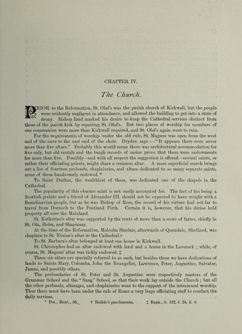 The Church. PRIOR to the Reformation, St. Olafs was the parish church of Kirkwall, but the people were evidently negligent in attendance, and allowed the building to get into a state of decay. Bishop Reid marked his desire to keep the Cathedral services distinct from those of the parish kirk by repairing St. Olafs. But two places of wor.ship for members of one communion were more than Kirkwall required, and St. Olafs again went to ruin. For the requirements of worship under the old rule, St. Magnus was open from the west end of the nave to the east end of the choir. Dryden says :—“ It appears there were never more than five altars.” Probably this would mean there was architectural accommodation for five only, but old rentals and the burgh records of sasine prove that there were endowments for more than five. Possibly—and with all respect the suggestion is offered—several saints, or rather their officiating priests, might share a common altar. A mere superficial search brings out a list of fourteen prebends, chaplainries, and altars dedicated to so many separate saints, some of them handsomely endowed. * To Saint Duthac, the wealthiest of them, was dedicated one of the chapels in the Cathedral. The popularity of this obscure saint is not easily accounted for. The fact of his being a Scottish prelate and a friend of Alexander III. should not be expected to have weight with a Scandinavian people, but as he was Bishop of Ross, the record of his virtues had not far to travel from Dornoch to the Pentland Firth. Certain it is, however, that his shrine held property all over the Mainland. St. Katherine’s altar was supported by the rents of more than a score of farms, chiefly in St. Ola, Holm, and Shapinsay. (. At the time of the Reformation, ^lalcolm Sinclair, afterwards of Quendale, Shetland, was chaplain to St. Ninian’s altar in the Cathedral.t To St. Barbara’s altar belonged at least one house in Kirkwall. St. Christopher had an altar endowed with land and a house in the Laverock ; while, of course, St. Magnus’ altar was richly endowed. J These six altai’s are specially referred to as such, but besides these we have dedications of lands to Saints Mary, Coluraba, John the Evangelist, Lawrence, Peter, Augustine, Salvator, James, and possibly others. The prebendaries of St. Peter and St. Augustine were respectively masters of the Grammar School and the “ Sang ” School, so that their work lay outside the Church ; but all the other prebends, altarages, and chaplainries went to the support of the intramural worship. Thus there must have been under the rule of Rome a very large officiating staff to conduct the daily services. . _ i * Pet., Rent., 35.. t Baikie’s parchments. t Rent., ii. 152, i. 24, ii. 6.