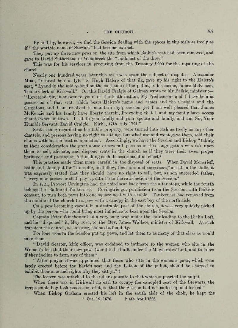 By and by, however, we find the Session dealing with the spaces in this aisle as freely as if “ the worthie name of Stewart ” had become extinct. They put up three new pews on the site from which Baikie’s seat had been removed, and gave to David Sutherland of Windbreck the “ midmost of the three.” This was for his services in procuring from the Treasury £200 for the repairing of the church. Nearly one hundred years later this aisle was again the subject of disputes. Alexander Muat, “ nearest heir in lyfe ” to Hugh Halcro of that ilk, gave up his right to the Halcro’s Beat, “ Lyand in the mid ysland on the east side of the pulpit, to his cusine, James McKenzie, Toune Clerk of Kirkwall.” On this David Craigie of Gairsay wrote to Mr Baikie, minister :— “ Reverend Sir, in answer to yours of the tenth instant. My Predicessors and I have bein in possession of that seat, which bears Halcro’s name and armes and the Craigies and the Crightons, and I am resolved to maintain my pocession, yet I am well pleased that James McKenzie and his family have liberty therein, Provyding that I and my family have access thereto when in town. I salute you kindly and your spouse and family, and am, Sir, Your Humble Servant, David Craigie. Kirkl., 17th July 1721.” Seats, being regarded as heritable property, were turned into cash as freely as any other chattels, and persons having no right to sittings but what use and wont gave them, sold their claims without the least compunction. Accordingly, we have the Session and Bishop “ taking to their consideration the greit abuse of severall persons in this congregation who tak upon them to sell, alienate, and dispone seats in the church as if they were their awen proper heritage,” and passing an Act making such dispositions of no effect.* This practice made them more careful in the disposal of seats. When David Moncrieflf, bailie and elder, got for “himselfe, bedfellow, their airs and successors,” a seat in the stalls, it was expressly stated that they should have no right to sell, but, as son succeeded father, “ every new possessor shall pay a gratuitie to the satisfaction of the Session.” In 1721, Provost Covingtrie had the third seat back from the altar steps, while the fourth belonged to Baikie of Tankerness. Covingtrie got permission from the Session, with Baikie’a consent, to turn both pews into one square seat with a table. Tankerness had removed from the middle of the church to a pew with a canopy in the east bay of the north aisle. On a pew becoming vacant in a desirable part of the church, it was very quickly picked up by the person who could bring most influence to bear upon the Session. Captain Peter Winchester had a very snug seat under the stair leading to the Dick’s Loft, and he “ disponed” it. May 1684, to the Rev. James Wallace, minister of Kirkwall. At such transfers the church, as superior, claimed a feu duty. For lone women the Session put up pews, and let them to as many of that class as would take them. “David Seatter, kirk officer, w'as ordained to intimate to the w^omen who sits in the Women’s Isle that their new pews (were) to be built under the Magistrates’ Loft, and to know if they incline to farm any of them.” “ After prayer, it was appointed that those who sitts in the women’s pews, which were lately erected before the Earle’s seat and the Latron of the pulpit, should be charged to exhibit their acts and rights why they sitt yr.” t The lectern was attached to the pillar opposite to that which supported the pulpit. When there was in Kirkwall no earl to occupy the canopied seat of the Stewarts, the irrepressible boy took possession of it, so that the Session had it “ nailed up and locked.” When Bishop Graham erected his loft in the south aisle of the choir, he kept the * Oct. 19, 1670. + 4th April 1698.