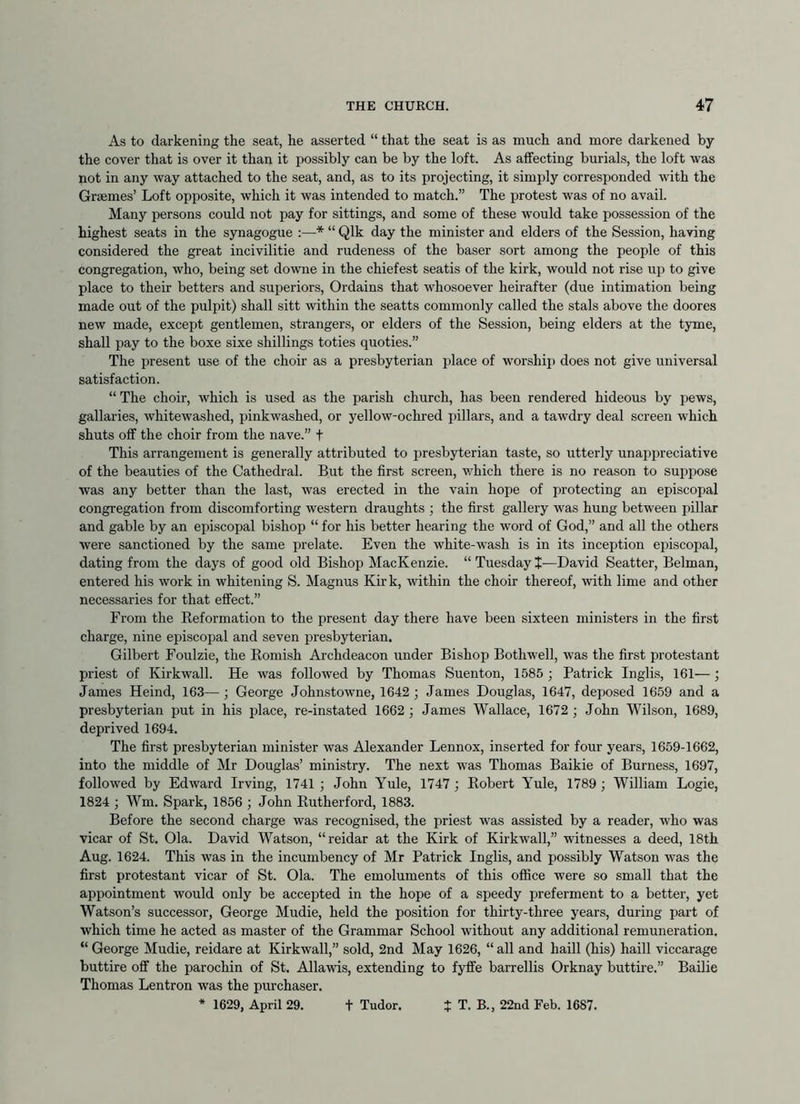 As to darkening the seat, he asserted “ that the seat is as much and more darkened by the cover that is over it than it possibly can be by the loft. As affecting burials, the loft was not in any way attached to the seat, and, as to its projecting, it simply corresponded with the Graemes’ Loft opposite, which it was intended to match.” The protest was of no avail. Many persons could not pay for sittings, and some of these would take possession of the highest seats in the synagogue :—* “ Qlk day the minister and elders of the Session, having considered the great incivilitie and rudeness of the baser sort among the people of this congregation, who, being set downe in the chiefest seatis of the kirk, would not rise up to give place to their betters and superiors. Ordains that whosoever heirafter (due intimation being made out of the pulpit) shall sitt within the seatts commonly called the stals above the doores new made, except gentlemen, strangers, or elders of the Session, being elders at the tyme, shall pay to the boxe sixe shillings toties quoties.” The present use of the choir as a presbyterian place of worship does not give universal satisfaction. “ The choir, which is used as the parish church, has been rendered hideous by pews, gallaries, whitewashed, pinkwashed, or yellow-ochred pillars, and a tawdry deal screen which shuts off the choir from the nave.” t This arrangement is generally attributed to presbyterian taste, so utterly unappreciative of the beauties of the Cathedral. But the first screen, which there is no reason to suppose was any better than the last, was erected in the vain hope of protecting an episcopal congregation from discomforting western draughts ; the first gallery was hung between pillar and gable by an episcopal bishop “ for his better hearing the word of God,” and all the others were sanctioned by the same prelate. Even the white-wash is in its inception episcopal, dating from the days of good old Bishop MacKenzie. “ Tuesday +•—David Seatter, Belman, entered his work in whitening S. Magnus Kir k, within the choir thereof, with lime and other necessaries for that effect.” From the Keformation to the present day there have been sixteen ministers in the first charge, nine episcopal and seven presbyterian. Gilbert Foulzie, the Romish Archdeacon under Bishop Bothwell, was the first protestant priest of Kirkwall. He was followed by Thomas Suenton, 1585 ; Patrick Inglis, 161—; James Heind, 163—; George Johnstowne, 1642 ; James Douglas, 1647, deposed 1659 and a presbyterian put in his place, re-instated 1662 ; James Wallace, 1672 ; John Wilson, 1689, deprived 1694. The first presbyterian minister was Alexander Lennox, inserted for four years, 1659-1662, into the middle of Mr Douglas’ ministry. The next was Thomas Baikie of Burness, 1697, followed by Edward Irving, 1741 ; John Yule, 1747 ; Robert Yule, 1789 ; William Logie, 1824 ; Wm. Spark, 1856 ; John Rutherford, 1883. Before the second charge was recognised, the priest was assisted by a reader, who was vicar of St. Ola. David Watson, “reidar at the Kirk of Kirkwall,” witnesses a deed, 18th Aug. 1624. This was in the incumbency of Mr Patrick Inglis, and possibly Watson was the first protestant vicar of St. Ola. The emoluments of this office were so small that the appointment would only be accepted in the hope of a speedy preferment to a better, yet Watson’s successor, George Mudie, held the position for thirty-three years, during part of which time he acted as master of the Grammar School without any additional remuneration. “ George Mudie, reidare at Kirkwall,” sold, 2nd May 1626, “all and haill (his) haill viccarage buttire off the parochin of St. Allawis, extending to fyffe barrellis Orknay buttire.” Bailie Thomas Lentron was the purchaser. * 1629, April 29. t Tudor. J T. B., 22nd Feb. 1687.