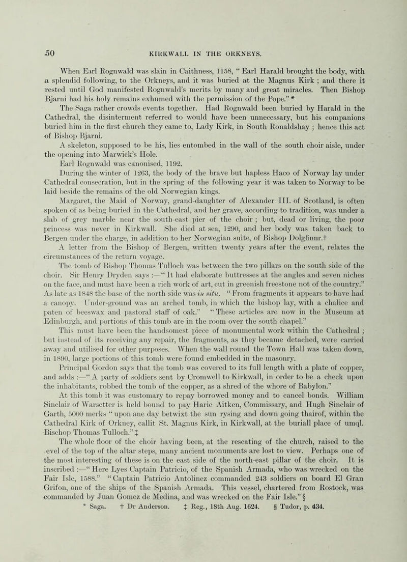 When Earl Rognwald was slain in Caithness, 1158, “Earl Harald brought the body, with -a s])lendid following, to the Orkneys, and it was buried at the Magnus Kirk ; aud there it rested until God manifested Kognwald’s merits by many and great miracles. Then Bishop Bjarni had his holy remains exhumed with the })ermission of the Pope.” * The Saga rather crowds events together. Had Rognwald been buried by Harald in the Cathedral, the disinterment referred to would have been unnecessary, but his companions buried him in the first church they came to. Lady Kirk, in South Ronaldshay ; hence this act of Bislioj) Bjarni. A skeleton, sup})osed to be his, lies entombed in the wall of the south choir aisle, under the 0]iening into Marwick’s Hole. Earl Rognwald was canoni.sed, 1192. During the winter of 1263, the body of the brave but hapless Haco of Norway lay under Cathedral consecration, but in the spring of the following year it was taken to Norway to be laid l)eside the remains of the old Norwegian kings. Margaret, the IMaid of Norway, grand-daughter of Alexander III. of Scotland, is often spoken of as being buried in the Cathedral, and her grave, accoi'ding to tradition, was under a slab of grey marble near the south-east pier of the choir ; but, dead or living, the poor princess was never in Kirkwall. She died at sea, 1290, and her body was taken back to Bergen under the charge, in addition to her Norwegian suite, of Bishop Dolgfinnr.t A letter from the Bishop of Bergen, written twenty years after the event, relates the circuin.stances of the return voyage. The tomb of Bishop Thomas Tulloch was between the two pillars on the south side of the choir. Sir Henry Dryden says :—“ It had elaborate buttresses at the angles and seven niches on the face, and must have been a rich work of art, cut in greenish freestone not of the country.” As late as 1848 the base of the north side was in xitu. “ From fragments it a])pears to have had a cano])y. Under-ground was an arched tomb, in which the bishoii lay, with a chalice and })aten of beeswax and pastoral .staff of oak.” “ These articles are now in the Museum at Edinburgh, and portions of this tomb are in the room over the .south chapel.” This must have been the handsomest piece of monumental work within the Cathedral; but instead of its receiving any repair, the fragments, as they became detached, were carried away and utilised for other purposes. When the wall round the Town Hall was taken down, in 1890, large portions of this tomb were found embedded in the masonry. Principal Gordon says that the tomb was covered to its full length with a plate of copper, and adds ;—“ A i>arty of soldiers sent by Cromwell to Kirkwall, in order to be a check upon the inhabitants, robbed the tomb of the copper, as a shred of the whore of Babylon.” At this tomb it was customary to repay borrowed money and to cancel bonds. William Sinclair of Warsetter is held bound to pay Harie Aitken, Commissary, and Hugh Sinclair of Garth, 5000 merks “ upon ane day betwixt the sun rysing and down going thairof, within the Cathedral Kirk of Orkney, callit St. Magnus Kirk, in Kirkwall, at the buriall place of umql. Bischop Thomas Tulloch.” + The whole floor of the choir having been, at the reseating of the church, raised to the evel of the top of the altar steps, many ancient monuments are lost to view. Perhaps one of the most interesting of these is on the east side of the north-east pillar of the choir. It is inscribed :—“ Here Lyes Captain Patricio, of the Spanish Armada, who was wrecked on the Fair Isle, 1588.” “ Captain Patricio Antolinez commanded 243 soldiers on board El Gran Grifon, one of the ships of the Spanish Armada. This vessel, chartered from Rostock, was commanded by Juan Gomez de Medina, and was wrecked on the Fair Isle.” § * Saga. t Dr Anderson. J Reg., 18th Aug. 1624. § Tudor, p. 434.