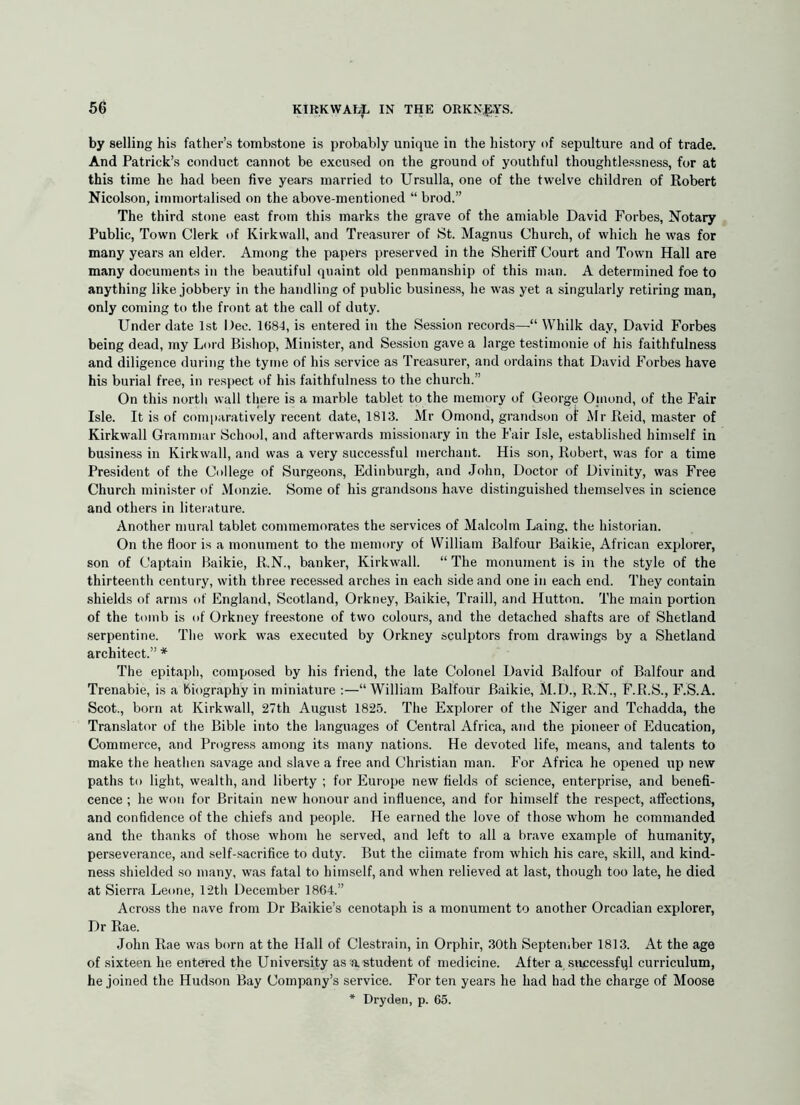 by selling his father’s tombstone is probably unique in the history of sepulture and of trade. And Patrick’s conduct cannot be excused on the ground of youthful thoughtlessness, for at this time he had been five years married to Ursulla, one of the twelve children of Robert Nicolson, immortalised on the above-mentioned “ brod.” The third stone east from this marks the grave of the amiable David Forbes, Notary Public, Town Clerk of Kirkwall, and Treasurer of St. Magnus Church, of which he was for many years an elder. Among the papers preserved in the Sheriff Court and Town Hall are many documents in the beautiful quaint old penmanship of this man. A determined foe to anything like jobbery in the handling of public business, he was yet a singularly retiring man, only coming to tlie front at the call of duty. Under date 1st Dee. 1684, is entered in the Session records— Whilk day, David Forbes being dead, my Lord Bishop, Minister, and Session gave a large testimonie of his faithfulness and diligence during the tyme of his service as Treasurer, and ordains that David Forbes have his burial free, in respect of his faithfulness to the church.” On this north wall there is a marble tablet to the memory of George Oinond, of the Fair Isle. It is of comparatively recent date, 1813. Mr Omond, grandson of Mr Reid, master of Kirkwall Grammar School, and afterwards missionary in the Fair Isle, established himself in business in Kirkwall, and was a very successful merchant. His son, Robert, was for a time President of the College of Surgeons, Edinburgh, and John, Doctor of Divinity, was Free Church minister of Monzie. Some of his grandsons have distinguished themselves in science and others in literature. Another mural tablet commemorates the services of Malcolm Laing, the historian. On the floor is a monument to the memory of William Balfour Baikie, African explorer, son of Captain Baikie, R.N., banker, Kirkwall. “ The monument is in the style of the thirteenth century, with three recessed arches in each side and one in each end. They contain shields of arms of England, Scotland, Orkney, Baikie, Traill, and Hutton. The main portion of the tomb is of Orkney freestone of two colours, and the detached shafts are of Shetland serpentine. Tlie work was executed by Orkney sculptors from drawings by a Shetland architect.” * The epitaph, composed by his friend, the late Colonel David Balfour of Balfour and Trenabie, is a biography in miniature :—“William Balfour Baikie, M.D., R.N., F.R.S., F.S.A. Scot., born at Kirkwall, 27th August 1825. Tlie Explorer of the Niger and Tchadda, the Translator of the Bible into the languages of Central Africa, and the pioneer of Education, Commerce, and Progress among its many nations. He devoted life, means, and talents to make the heatlien savage and slave a free and Christian man. For Africa he opened up new paths to light, wealth, and liberty ; for Europe new fields of science, enterprise, and benefi- cence ; he won for Britain new honour and influence, and for himself the respect, affections, and confidence of the chiefs and people. He earned the love of those whom he commanded and the thanks of those whom he served, and left to all a brave example of humanity, perseverance, and self-sacrifice to duty. But the climate from which his care, skill, and kind- ness shielded so many, was fatal to himself, and when relieved at last, though too late, he died at Sierra Leone, 12th December 1864.” Across the nave from Dr Baikie’s cenotaph is a monument to another Orcadian explorer. Dr Rae. John Rae was born at the Hall of Clestrain, in Orphir, 30th Septeniber 1813. At the age of sixteen he entered the University as astudent of medicine. After a successfql curriculum, he joined the Hudson Bay Company’s service. For ten years he had had the charge of Moose * Dryden, p. 65.